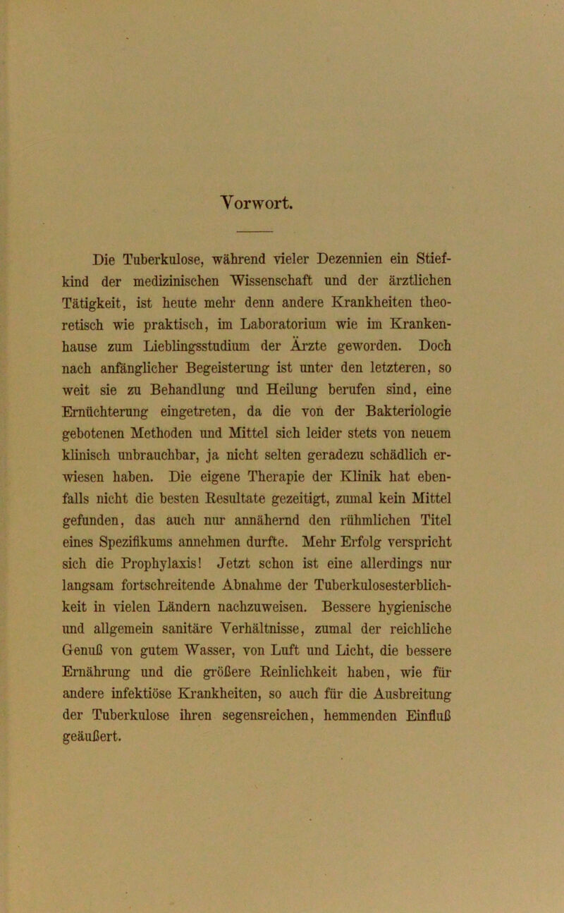 Vorwort. Die Tuberkulose, während vieler Dezennien ein Stief- kind der medizinischen Wissenschaft und der ärztlichen Tätigkeit, ist heute mehr denn andere Krankheiten theo- retisch wie praktisch, im Laboratorium wie im Kranken- hause zum Lieblingsstudium der Ärzte geworden. Doch nach anfänglicher Begeisterung ist unter den letzteren, so weit sie zu Behandlung und Heilung berufen sind, eine Ernüchterung eingetreten, da die von der Bakteriologie gebotenen Methoden und Mittel sich leider stets von neuem klinisch unbrauchbar, ja nicht selten geradezu schädlich er- wiesen haben. Die eigene Therapie der Klinik hat eben- falls nicht die besten Resultate gezeitigt, zumal kein Mittel gefunden, das auch nur annähernd den rühmlichen Titel eines Spezifikums amiehmen durfte. Mehr Erfolg verspricht sich die Prophylaxis! Jetzt schon ist eine allerdings nur langsam fortschreitende Abnahme der Tuberkulosesterblich- keit in vielen Ländern nachzuweisen. Bessere hygienische und allgemein sanitäre Verhältnisse, zumal der reichliche Genuß von gutem Wasser, von Luft und Licht, die bessere Ernährung und die größere Reinlichkeit haben, wie für andere infektiöse Krankheiten, so auch für die Ausbreitung der Tuberkulose ihren segensreichen, hemmenden Einfluß geäußert.