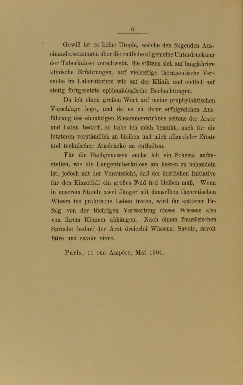 Gewiß ist es keine Utopie, welche den folgenden Aus- einandersetzungen über die endliche allgemeine Unterdrückung der Tuberkulose vorschwebt. Sie stützen sich auf langjährige klinische Erfahrungen, auf vielseitige therapeutische Ver- suche im Laboratorium wie auf der Klinik und endlich auf stetig fortgesetzte epidemiologische Beobachtungen. Da ich einen großen Wert auf meine prophylaktischen Vorschläge lege, imd da es zu ihrer erfolgreichen Aus- führung des einmütigen Zusammenwirkens seitens der Ärzte und Laien bedarf, so habe ich mich bemüht, auch für die letzteren verständlich zu bleiben und mich allzuvieler Zitate und technischer Ausdrücke zu enthalten. Für die Fachgenossen suche ich ein Schema aufzu- stellen, wie die Lungentuberkulose am besten zu behandeln ist, jedoch mit der Voraussicht, daß der ärztlichen Initiative für den Einzelfall ein großes Feld frei bleiben muß. Wenn in unserem Stande zwei Jünger mit demselben theoretischen Wissen ins praktische Leben treten, wird ihr späterer Er- folg von der tüchtigen Verwertung dieses Wissens also von ihrem Können abhängen. Nach einem französischen Spruche bedarf der Arzt dreierlei Wissens: Savoir, savoir faire und savoir vivre. Paris, 11 rue Ampere, Mai 1904.
