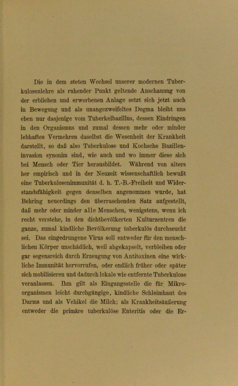 Die in dem steten Wechsel unserer modernen Tuber- kulosenlehre als ruhender Punkt geltende Anschauung von der erblichen und erworbenen Anlage setzt sich jetzt auch in Bewegung und als unangezweifeltes Dogma bleibt uns eben nur dasjenige vom Tuberkelbazillus, dessen Eindringen in den Organismus und zumal dessen mehr oder minder lebhaftes Vermehren daselbst die Wesenheit der Krankheit darstellt, so daß also Tuberkulose und Kochsche Bazillen- invasion synonim sind, wie auch und wo immer diese sich bei Mensch oder Tier herausbildet. Während von alters her empirisch und in der Neuzeit wissenschaftlich bewußt eine Tuberkulosenimmunität d. h. T.-B.-Freiheit und Wider- standsfähigkeit gegen denselben angenommen wurde, hat Behring neuerdings den überraschenden Satz aufgestellt, daß mehl* oder minder alle Menschen, wenigstens, wenn ich recht verstehe, in den dichtbevölkerten Kulturzentren die ganze, zumal kindliche Bevölkerung tuberkulös durchseucht sei. Das eingedrungene Virus soll entweder für den mensch- lichen Körper unschädlich, weil abgekapselt, verbleiben oder gar segensreich durch Erzeugung von Antitoxinen eine wirk- liche Immunität hervorrufen, oder endlich früher oder später sich mobilisieren und dadurch lokale wie entfernte Tuberkulose veranlassen. Ihm gilt als Eingangsstelle die für Mikro- organismen leicht durchgängige, kindliche Schleimhaut des Darms und als Vehikel die Milch; als Krankheitsäußerung entweder die primäre tuberkulöse Enteritis oder die Er-