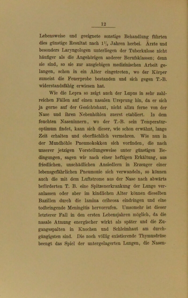 Lebensweise und geeignete sonstige Behandlung führten dies günstige Resultat nach 1V2 Jahren herbei. Ärzte und besonders Laryngologen unterliegen der Tuberkulose nicht häufiger als die Angehörigen anderer Berufsklassen; denn sie sind, so sie zur ausgiebigen medizinischen Arbeit ge- langen, schon in ein Alter eingetreten, wo der Körper zumeist die Feuerprobe bestanden und sich gegen T.-B. widerstandsfällig erwiesen hat. Wie die Lepra so zeigt auch der Lupus in sehr zahl- reichen Fällen auf einen nasalen Ursprung hin, da er sich ja gerne auf der Gesichtshaut, nicht allzu ferne von der Nase und ihren Nebenhöhlen zuerst etabliert. Id dem feuchten Naseninnem, wo der T.-B. sein Temperatur- optimum findet, kann sich dieser, wie schon erwähnt, lange Zeit erhalten und oberflächlich vermehren. Wie nun in der Mundhöhle Pneumokokken sich vorfinden, die nach unserer jetzigen Vorstellungsweise unter günstigen Be- dingungen, sagen wir nach einer heftigen ErkältuDg, aus friedlichen, unschädlichen Ansiedlern in Erzeuger einer lebensgefährlichen Pneumonie sich verwandeln, so können auch die mit dem Luftstrome aus der Nase nach abwärts beförderten T. B. eine Spitzenerkrankung der Lunge ver- anlassen oder aber im kindlichen Alter können dieselben Bazillen durch die lamina cribrosa eindringen und eine todbringende Meningitis hervorrufen. Umsomehr ist dieser letzterer Fall in den ersten Lebensjahren möglich, da die nasale Atmung energischer wirkt als später und die Zu- gangsspalten in Knochen und Schleimhaut am durch- gängigsten sind. Die noch völlig existierende Thymusdrüse beengt das Spiel der untergelagerten Lungen, die Nasen-