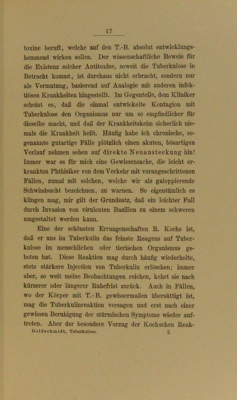toxine beruft, welche auf den T.-B. absolut entwicklungs- hemmend wirken sollen. Der wissenschaftliche Beweis für die Existenz solcher Antitoxine, soweit die Tuberkulose in Betracht kommt, ist durchaus nicht erbracht, sondern nur als Vermutung, basierend auf Analogie mit anderen infek- tiösen Krankheiten hingestellt. Im Gegenteile, dem Kliniker scheint es, daß die einmal entwickelte Kontagion mit Tuberkulose den Organismus nur um so empfindlicher für dieselbe macht, und daß der Krankheitskeim sicherlich nie- mals die Krankheit heilt. Häufig habe ich chronische, so- genannte gutartige Fälle plötzlich einen akuten, bösartigen Verlauf nehmen sehen auf direkte Neuansteckung hin! Immer war es für mich eine Gewissensache, die leicht er- krankten Phthisiker von dem Verkehr mit vorangeschrittenen Fällen, zumal mit solchen, welche wir als galoppierende Schwindsucht bezeichnen, zu warnen. So eigentümlich es klingen mag, mir gilt der Grundsatz, daß ein leichter Fall durch Invasion von virulenten Bazillen zu einem schweren umgestaltet werden kann. Eine der schönsten Errungenschaften R. Kochs ist, daß er uns im Tuberkulin das feinste Reagens auf Tuber- kulose im menschlichen oder tierischen Organismus ge- boten hat. Diese Reaktion mag durch häufig wiederholte, stets stärkere Injection von Tuberkulin erlöschen; immer aber, so weit meine Beobachtungen reichen, kehrt sie nach kürzerer oder längerer Ruhefrist zurück. Auch in Fällen, wo der Körper mit T.-B. gewissermaßen übersättigt ist, mag die Tuberkulinreaktion versagen und erst nach einer gewissen Beruhigung der stürmischen Symptome wieder auf- treten. Aber der besondere Vorzug der Koch sehen Reak- Goldschmidt, Tuberkulose. 2