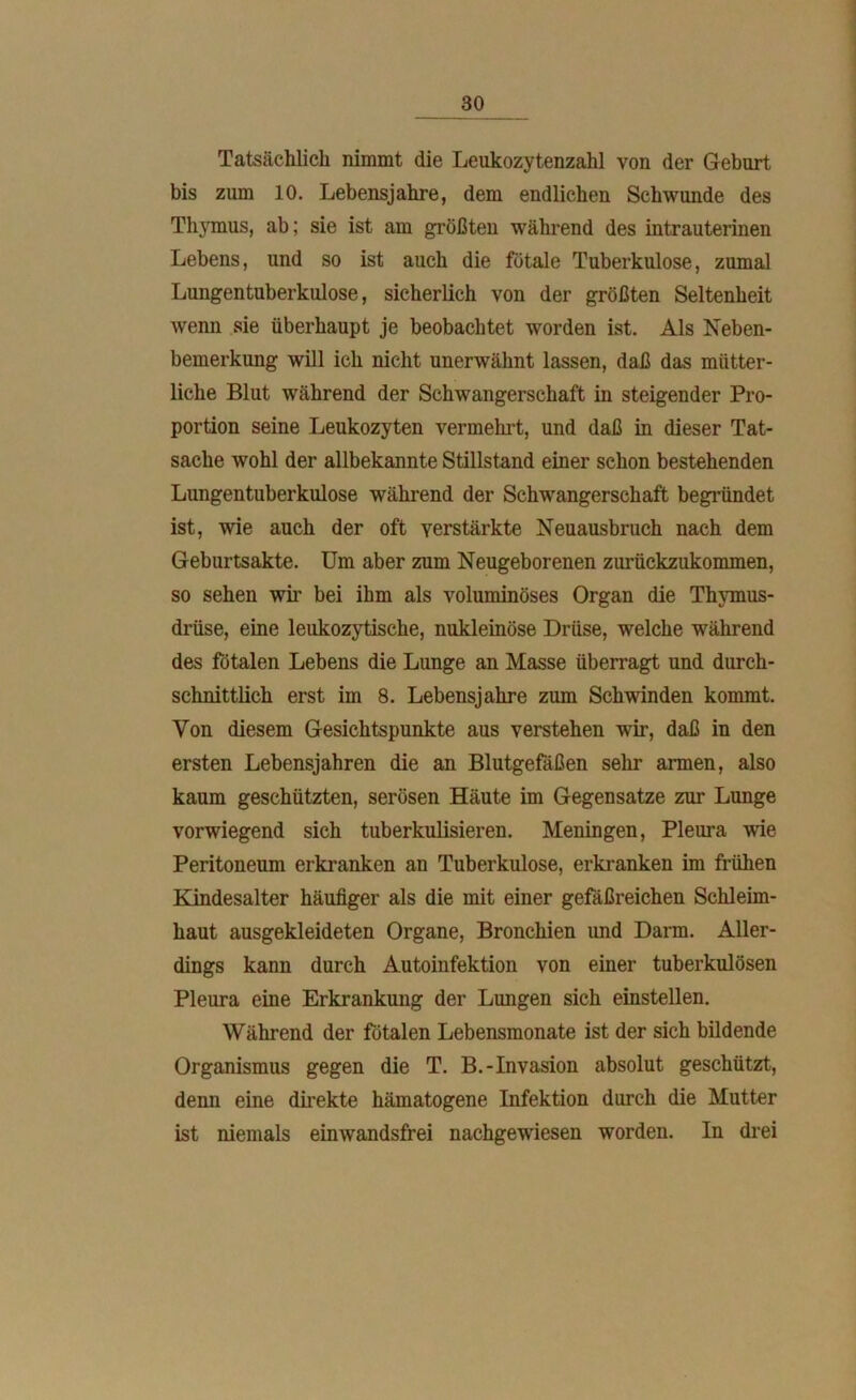 Tatsächlich nimmt die Leukozytenzahl von der Geburt bis zum 10. Lebensjahre, dem endlichen Schwunde des Thymus, ab; sie ist am größten während des intrauterinen Lebens, und so ist auch die fötale Tuberkulose, zumal Lungentuberkulose, sicherlich von der größten Seltenheit wenn sie überhaupt je beobachtet worden ist. Als Neben- bemerkung will ich nicht unerwähnt lassen, daß das mütter- liche Blut während der Schwangerschaft in steigender Pro- portion seine Leukozyten vermehrt, und daß in dieser Tat- sache wohl der allbekannte Stillstand einer schon bestehenden Lungentuberkulose während der Schwangerschaft begründet ist, wie auch der oft verstärkte Neuausbruch nach dem Geburtsakte. Um aber zum Neugeborenen zurückzukommen, so sehen wir bei ihm als voluminöses Organ die Thymus- drüse, eine leukozytiselie, nukleinöse Drüse, welche während des fötalen Lebens die Lunge an Masse überragt und durch- schnittlich erst im 8. Lebensjahre zum Schwinden kommt. Von diesem Gesichtspunkte aus verstehen wir, daß in den ersten Lebensjahren die an Blutgefäßen sehr armen, also kaum geschützten, serösen Häute im Gegensätze zur Lunge vorwiegend sich tuberkulisieren. Meningen, Pleura wie Peritoneum erkranken an Tuberkulose, erkranken im frühen Kindesalter häufiger als die mit einer gefäßreichen Schleim- haut ausgekleideten Organe, Bronchien und Darm. Aller- dings kann durch Autoinfektion von einer tuberkulösen Pleura eine Erkrankung der Lungen sich einstellen. Während der fötalen Lebensmonate ist der sich bildende Organismus gegen die T. B.-Invasion absolut geschützt, denn eine direkte hämatogene Infektion durch die Mutter ist niemals einwandsfrei nachgewiesen worden. In drei