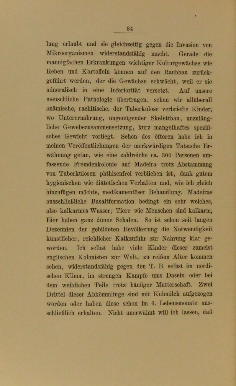 lung erlaubt und sie gleichzeitig gegen die Invasion von Mikroorganismen widerstandsfähig macht. Gerade die mannigfachen Erkrankungen wichtiger Kulturgewächse wie Reben und Kartoffeln können auf den Raubbau zurück- geführt werden, der die Gewächse schwächt, weil er sie mineralisch in eine Inferiorität versetzt. Auf unsere menschliche Pathologie übertragen, sehen wir allüberall anämische, rachitische, der Tuberkulose verbriefte Kinder, wo Unterernährung, ungenügender Skelettbau, unzuläng- liche Gewebezusammensetzung, kurz mangelhaftes spezifi- sches Gewicht vorliegt. Schon des öfteren habe ich in meinen Veröffentlichungen der merkwürdigen Tatsache Er- wähnung getan, wie eine zahlreiche ca. 300 Personen um- fassende Fremdenkolonie auf Madeira trotz Abstammung von Tuberkulosen phthisenfrei verblieben ist, dank gutem hygienischen wie diätetischen Verhalten und, wie ich gleich hinzufügen möchte, medikamentöser Behandlung. Madeiras ausschließliche Basaltformation bedingt ein sehr weiches, also kalkarmes Wasser; Tiere wie Menschen sind kalkarm, Eier haben ganz dünne Schalen. So ist schon seit langen Dezennien der gebildeten Bevölkerimg die Notwendigkeit künstlicher, reichlicher Kalkzufuhr zur Nahrung klar ge- worden. Ich selbst habe viele Kinder dieser zumeist englischen Kolonisten zur Welt, zu reifem Alter kommen sehen, widerstandsfähig gegen den T. B. selbst im nordi- schen Klima, im strengen Kampfe ums Dasein oder bei dem weiblichen Teile trotz häufiger Mutterschaft. Zwei Drittel dieser Abkömmlinge sind mit Kuhmilch aufgezogen worden oder haben diese schon im 6. Lebensmonate aus- schließlich erhalten. Nicht unerwähnt will ich lassen, daß