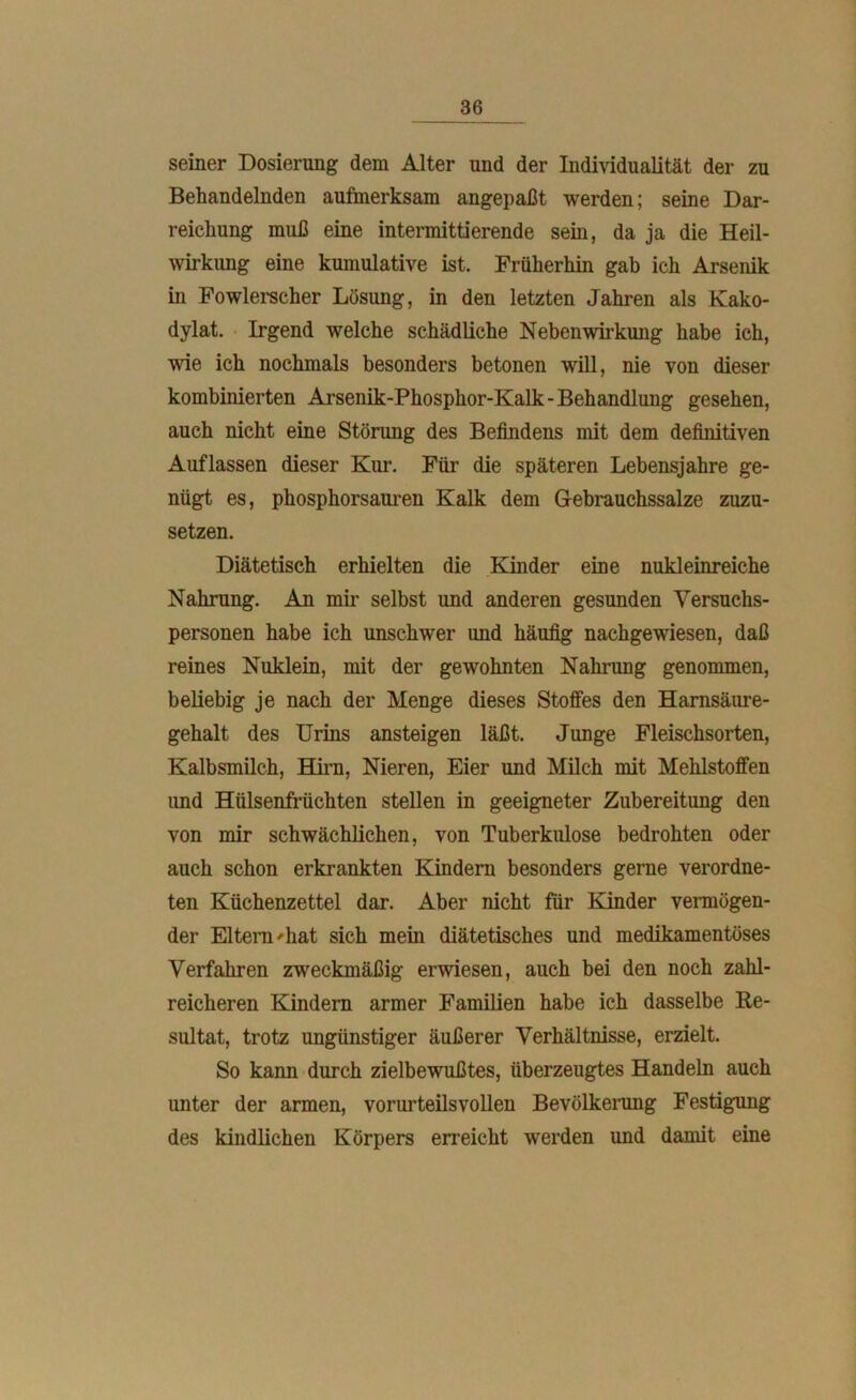 seiner Dosierung dem Alter und der Individualität der zu Behandelnden aufmerksam angepaßt werden; seine Dar- reichung muß eine intermittierende sein, da ja die Heil- wirkung eine kumulative ist. Frülierhin gab ich Arsenik in Fowlerscher Lösung, in den letzten Jahren als Kako- dylat. Irgend welche schädliche Nebenwirkung habe ich, wie ich nochmals besonders betonen will, nie von dieser kombinierten Arsenik-Phosphor-Kalk-Behandlung gesehen, auch nicht eine Störung des Befindens mit dem definitiven Auflassen dieser Kur. Für die späteren Lebensjahre ge- nügt es, phosphorsauren Kalk dem G-ebrauchssalze zuzu- setzen. Diätetisch erhielten die Kinder eine nukleinreiche Nahrung. An mir selbst und anderen gesunden Versuchs- personen habe ich unschwer und häufig nachgewiesen, daß reines Nuklein, mit der gewohnten Nahrung genommen, beliebig je nach der Menge dieses Stoffes den Hamsäure- gehalt des Urins ansteigen läßt. Junge Fleischsorten, Kalbsmilch, Hirn, Nieren, Eier und Milch mit Mehlstoffen und Hülsenfrüchten stellen in geeigneter Zubereitung den von mir schwächlichen, von Tuberkulose bedrohten oder auch schon erkrankten Kindern besonders gerne verordn- ten Küchenzettel dar. Aber nicht für Kinder vermögen- der Eltern-hat sich mein diätetisches und medikamentöses Verfahren zweckmäßig erwiesen, auch bei den noch zahl- reicheren Kindern armer Familien habe ich dasselbe Re- sultat, trotz ungünstiger äußerer Verhältnisse, erzielt. So kann durch zielbewußtes, überzeugtes Handeln auch unter der armen, vorurteilsvollen Bevölkerung Festigung des kindlichen Körpers erreicht werden und damit eine