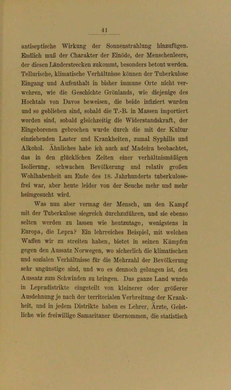 antiseptische Wirkung der Sonnenstrahlung hinzufügen. Endlich muß der Charakter der Einöde, der Menschenleere, der diesen Länderstrecken zukommt, besonders betont werden. Telluriscke, klimatische Verhältnisse können der Tuberkulose Eingang und Aufenthalt in bisher immune Orte nicht ver- wehren, wie die Geschichte Grönlands, wie diejenige des Hochtals von Davos beweisen, die beide infiziert wurden und so geblieben sind, sobald die T.-B. in Massen importiert worden sind, sobald gleichzeitig die Widerstandskraft, der Eingeborenen gebrochen wurde durch die mit der Kultur einziehenden Laster und Krankheiten, zumal Syphilis und Alkohol. Ähnliches habe ich auch auf Madeira beobachtet, das in den glücklichen Zeiten einer verhältnismäßigen Isolierung, schwachen Bevölkerung und relativ großen Wohlhabenheit am Ende des 18. Jahrhunderts tuberkulose- frei war, aber heute leider von der Seuche mehr und mehr heimgesucht wird. Was nun aber vermag der Mensch, um den Kampf mit der Tuberkulose siegreich durchzuführen, und sie ebenso selten werden zu lassen wie heutzutage, wenigstens in Europa, die Lepra? Ein lehrreiches Beispiel, mit welchen Waffen wir zu streiten haben, bietet in seinen Kämpfen gegen den Aussatz Norwegen, wo sicherlich die klimatischen und sozialen Verhältnisse für die Mehrzahl der Bevölkerung sehr ungünstige sind, und wo es dennoch gelungen ist, den Aussatz zum Schwinden zu bringen. Das ganze Land wurde in Lepradistrikte eingeteilt von kleinerer oder größerer Ausdehnung je nach der territorialen Verbreitung der Krank- heit, und in jedem Distrikte haben es Lehrer, Ärzte, Geist- liche wie freiwillige Samaritaner übernommen, die statistisch