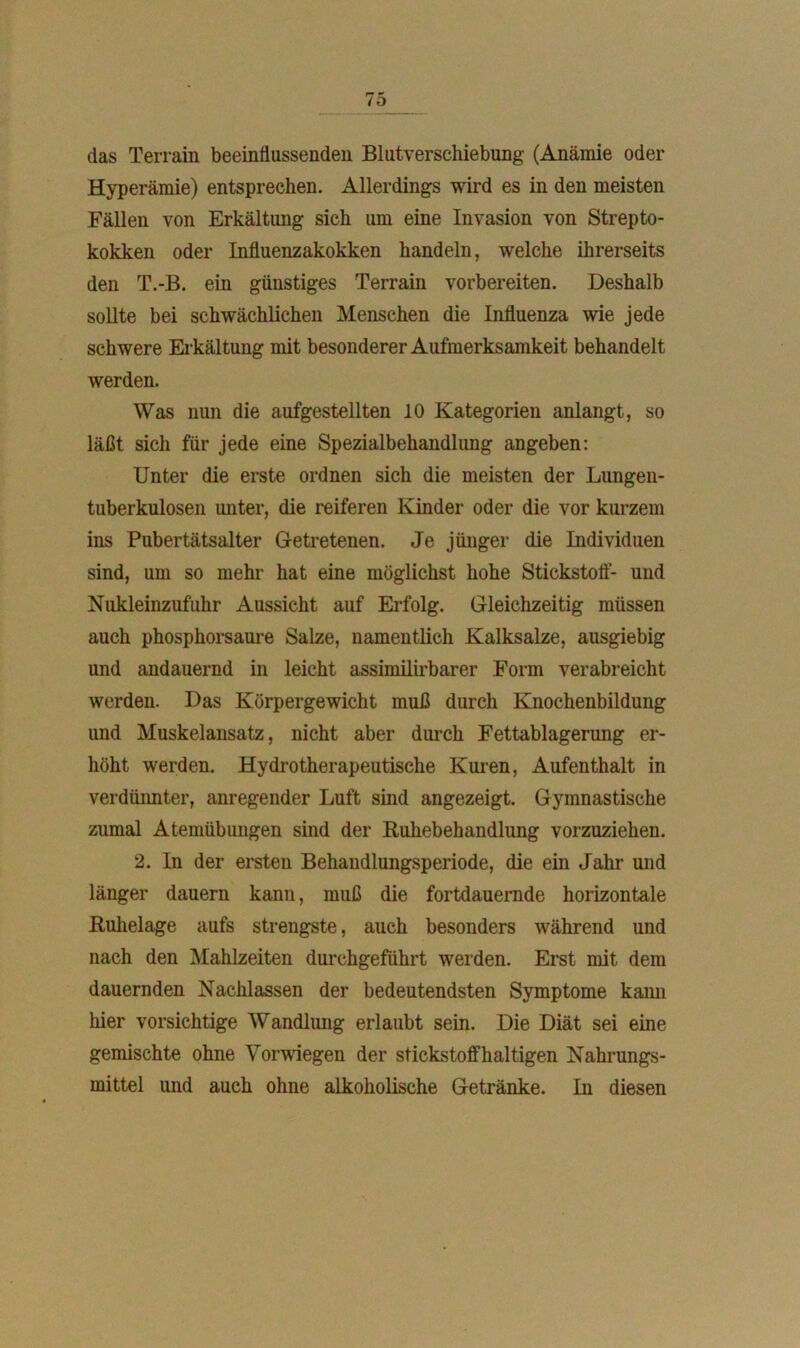 das Terrain beeinflussenden Blutverschiebung (Anämie oder Hyperämie) entsprechen. Allerdings wird es in den meisten Fällen von Erkältimg sich um eine Invasion von Strepto- kokken oder Influenzakokken handeln, welche ihrerseits den T.-B. ein günstiges Terrain vorbereiten. Deshalb sollte bei schwächlichen Menschen die Influenza wie jede schwere Erkältung mit besonderer Aufmerksamkeit behandelt werden. Was nun die aufgestellten 10 Kategorien anlangt, so läßt sich für jede eine Spezialbehandlung angeben: Unter die erste ordnen sich die meisten der Lungen- tuberkulosen unter, die reiferen Kinder oder die vor kurzem ins Pubertätsalter Getretenen. Je jünger die Individuen sind, um so mehr hat eine möglichst hohe Stickstoff- und Nukleinzufuhr Aussicht auf Erfolg. Gleichzeitig müssen auch phosphorsaure Salze, namentlich Kalksalze, ausgiebig und andauernd in leicht assimilirbarer Form verabreicht werden. Das Körpergewicht muß durch Knochenbildung und Muskelansatz, nicht aber durch Fettablagerung er- höht werden. Hydrotherapeutische Kuren, Aufenthalt in verdünnter, anregender Luft sind angezeigt. Gymnastische zumal Atemübungen sind der Buhebehandlung vorzuziehen. 2. ln der ersten Behandlungsperiode, die ein Jahr und länger dauern kann, muß die fortdauernde horizontale Buhelage aufs strengste, auch besonders während und nach den Mahlzeiten durchgeführt werden. Erst mit dem dauernden Naclilassen der bedeutendsten Symptome kann hier vorsichtige Wandlung erlaubt sein. Die Diät sei eine gemischte ohne Vorwiegen der stickstoffhaltigen Nahrungs- mittel und auch ohne alkoholische Getränke. In diesen