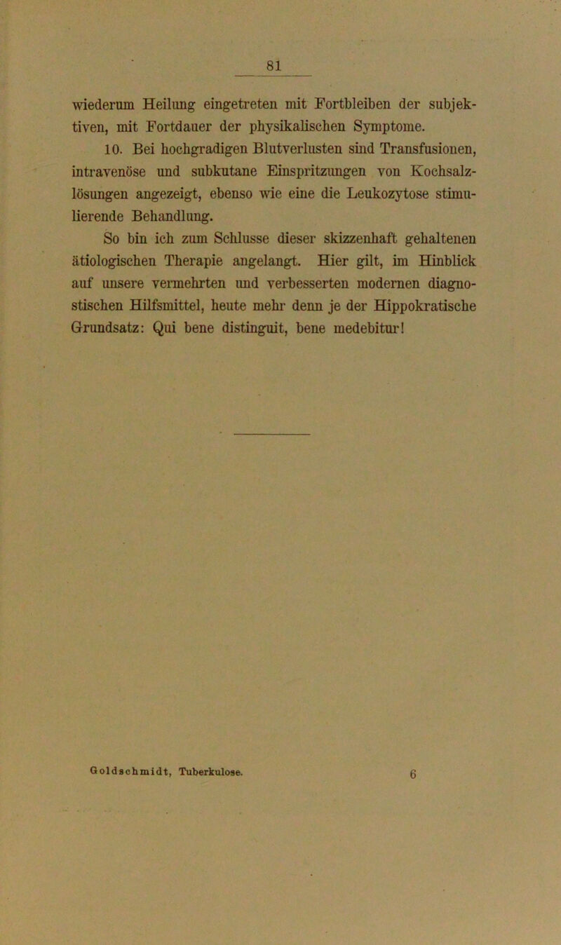 wiederum Heilung eingetreten mit Fortbleiben der subjek- tiven, mit Fortdauer der physikalischen Symptome. 10. Bei hochgradigen Blutverlusten sind Transfusionen, intravenöse und subkutane Einspritzungen von Kochsalz- lösungen angezeigt, ebenso wie eine die Leukozytose stimu- lierende Behandlung. So bin ich zum Schlüsse dieser skizzenhaft gehaltenen ätiologischen Therapie angelangt. Hier gilt, im Hinblick auf unsere vermehrten und verbesserten modernen diagno- stischen Hilfsmittel, heute mehr denn je der Hippokratische Grundsatz: Qui bene distinguit, bene medebitur! Goldschmidt, Tuberkulose. 6