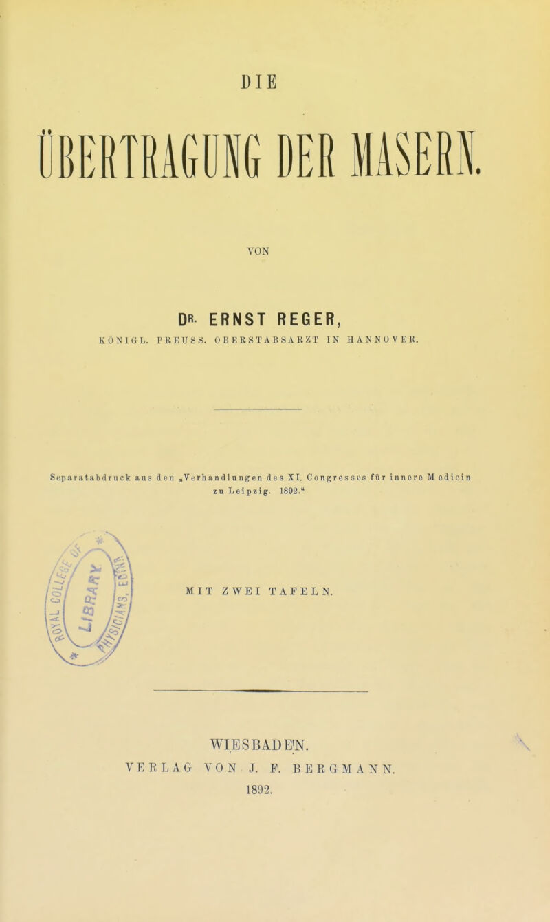 DIE BERTRAGül DER MASERI. VON DR- ERNST REGER, KÖNIG L. TKEUÖS. OBERS TAB SA K ZT IN HANNOVEK. Separatabdruck ans den ,Verband langen des XI. Congresses für innere Medicin zu Leipzig. 1892. WIES BAD E'N. VERLAG VON J. F. BERGMANN. 1892. \