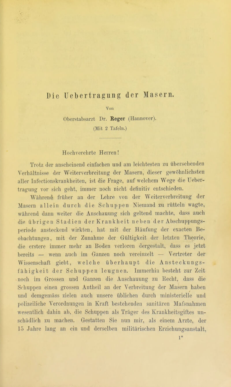 Die Uebertragiing der Masern. Von Oberstabsarzt Dr. Reger (Hannover). (Mit 2 Tafeln.) Hochverehrte Herren! Trotz der anscheinend einfachen und am leichtesten zu übersehenden Verhältnisse der Weiterverbreituug der Masern, dieser gewöhnlichsten aller Infectionskrankheiten, ist die Frage, auf welchem Wege die Ueber- tragung vor sich geht, immer noch nicht definitiv entschieden. Während früher au der Lehre von der Weiterverbreitung der Masern allein durch die Schuppen Niemand zu rütteln wagte, während dann weiter die Anschauung sich geltend machte, dass auch die übrigen Stadien der Krankheit neben der Abschuppungs- periode ansteckend wirkten, hat mit der Häufung der exacten Be- obachtungen, mit der Zunahme der Gültigkeit der letzten Theorie, die erstere immer mehr an Boden verloren dergestalt, dass es jetzt bereits — wenn auch im Ganzen noch vereinzelt — Vertreter der Wissenschaft giebt, welche überhaupt die Ansteckungs- fähigkeit der Schuppen leugnen. Immerhin besteht zur Zeit noch im Grossen und Ganzen die Anschauung zu Kecht, dass die Schuppen einen grossen Antheil an der Verbreitung der Masern haben und demgemäss zielen auch unsere üblichen durch ministerielle und polizeiliche Verordnungen in Kraft bestehenden sanitären Mafsnahmen wesentlich dahin ab, die Schuppen als Träger des Krankheitsgiftes un- schädlich zu machen. Gestatten Sie nun mir, als einem Arzte, der 15 Jahre lang an ein und derselben militärischen Erziehungsanstalt, 1*