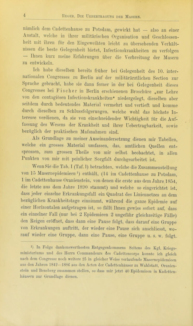 nämlich dem Cadettenhause zu Potsdam, gewirkt hat — also an einer Anstalt, welche in ihrer militärischen Organisation und Geschlossen- heit mit ihren für den Eingeweihten leicht zu übersehenden Yerhält- nissen die beste Gelegenheit bietet, Infectionskrankheiten zu verfolgen — Ihnen kurz meine Erfahrungen über die Verbreitung der Masern zu entwickeln. Ich habe dieselben bereits früher bei Gelegenheit des 10. inter- nationalen Congresses zu Berlin auf der militärärztlichen Section zur Sprache gebracht, habe sie dann ferner in der bei Gelegenheit dieses Congresses bei Fischer in Berlin erschienenen Broschüre „zur Lehre von den contagiösen Infectionskrankheiten« niedergelegt, dieselben aber seitdem durch bedeutendes Material vermehrt und vertieft und komme durch dieselben zu Schlussfolgerungen, welche wohl das höchste In- teresse verdienen, da sie von einschneidender Wichtigkeit für die Auf- fassung des Wesens der Krankheit und ihrer üebertragbarkeit, sowie bezüglich der praktischen Mafsnahmen sind. Als Grundlage zu meiner Auseinandersetzung dienen mir Tabellen, welche ein grosses Material umfassen, das, amtlichen Quellen ent- sprossen, zum grossen Theile von mir selbst beobachtet, in allen Punkten von mir mit peinlicher Sorgfalt durchgearbeitet ist. Wenn Sie die Tab. I (Taf. I) betrachten, welche die Zusammenstellung von 15 Masernepidemieen 1) enthält, (14 im Cadettenhause zu Potsdam, 1 im Cadettenhause Oranienstein, von denen die erste aus dem Jahre 1854, die letzte aus dem Jahre 1890 stammt) und welche so eingerichtet ist, dass jeder einzelne Erkrankungsfall ein Quadrat des Liniennetzes an dem bezüglichen Krankheitstage einnimmt, während die ganze Epidemie auf einer Horizontalen aufgetragen ist, so fällt Ihnen gewiss sofort auf, dass ein einzelner Fall (nur bei 2 Epideraieen 2 ungefähr gleichzeitige Fälle) den Reigen eröffnet, dass dann eine Pause folgt, dass darauf eine Gruppe von Erkrankungen auftritt, der wieder eine Pause sich anschliesst, wo- rauf wieder eine Gruppe, dann eine Pause, eine Gruppe u. s. w. folgt. 1) In Folge dankenswerthesten Entgegenkommens Seitens des Kgl. Kriegs- niinisteriums und des Herrn Commandeurs des Cadettencorps konnte ich gleich nach dem Congresse noch weitere 25 in gleicher Weise verlaufende Masernepidemieen aus den Jahren 1842—1886 aus den Acten der Cadettenhäuser zu Wahlstatt, Oranien- stein und Bensberg zusammen stellen, so dass mir jetzt 40 Epidemieen in Kadctten- häusprn zur Grundlage dienen.