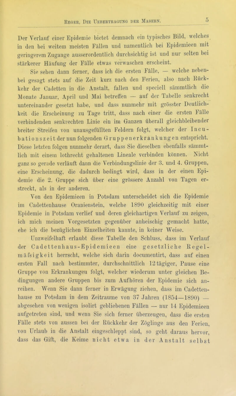 Der Verlauf einer Epidemie bietet demnach ein typisches Bild, welches in den bei weitem meisten Fällen und namentlich bei Epidemieen mit geringerem Zugauge ausserordentlich durchsichtig ist und nur selten bei stärkerer Häufung der Fälle etwas verwaschen erscheint. Sie sehen dann ferner, dass ich die ersten Fälle, — welche neben- bei gesagt stets auf die Zeit kurz nach den Ferien, also nach Rück- kehr der Cadetten in die Anstalt, fallen und speciell sämmtlich die Monate Januar, April und Mai betreffen — auf der Tabelle senkrecht untereinander gesetzt habe, und dass nunmehr mit grösster Deutlich- keit die Erscheinung zu Tage tritt, dass nach einer die ersten Fälle verbindenden senkrechten Linie ein im Ganzen überall gleichbleibender breiter Streifen von unausgefüllten Feldern folgt, welcher der Incu- b a t i 0 n s z e i t der nun folgenden G r u p p e n e r k r a n k un g e n entspricht. Diese letzten folgen nunmehr derart, dass Sie dieselben ebenfalls sämmt- lich mit einem lothrecht gehaltenen Lineale verbinden können. Nicht ganz so gerade verläuft dann die Verbindungslinie der 3. und 4. Gruppen, eine Erscheinung, die dadurch bedingt wird, dass in der einen Epi- demie die 2. Gruppe sich über eine grössere Anzahl von Tagen er- streckt, als in der anderen. Von den Epidemieen in Potsdam unterscheidet sich die Epidemie im Cadettenhause Oranienstein, welche 1890 gleichzeitig mit einer Epidemie in Potsdam verlief und deren gleichartigen Verlauf zu zeigen, ich mich meinen Vorgesetzten gegenüber anheischig gemacht hatte, ehe ich die bezüglichen Einzelheiten kannte, in keiner Weise. Unzweifelhaft erlaubt diese Tabelle den Schluss, dass im Verlauf der Cadettenhaus-Bpidemieen eine gesetzliche Kegel- mäfsigkeit herrscht, welche sich darin documentirt, dass auf einen ersten Fall nach bestimmter, durchschnittlich 12tägiger, Pause eine Gruppe von Erkrankungen folgt, welcher wiederum unter gleichen Be- dingungen andere Gruppen bis zum Aufhören der Epidemie sich an- reihen. Wenn Sie dann ferner in Erwägung ziehen, dass im Cadetten- hause zu Potsdam in dem Zeiträume von 37 Jahren (1854—1890) — abgesehen von wenigen isolirt gebliebenen Fällen — nur 14 Epidemieen aufgetreten sind, und wenn Sie sich ferner überzeugen, dass die ersten Fälle stets von aussen bei der Rückkehr der Zöglinge aus den Ferien, von Urlaub in die Anstalt eingeschleppt sind, so geht daraus hervor, dass das Gift, die Keime nicht etwa in der Anstalt selbst