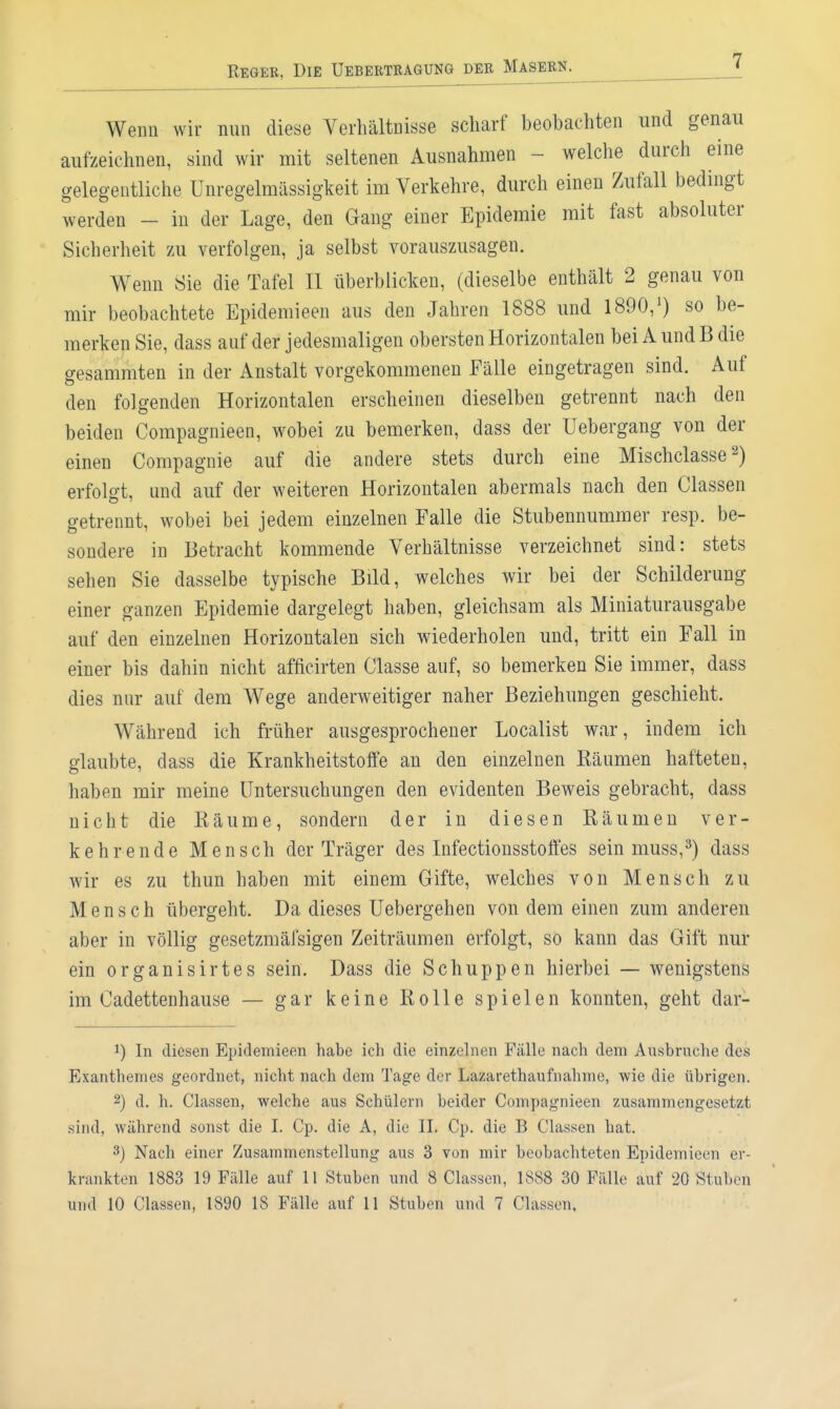 Wenn wir nun diese VerhältDisse scharf beobachten und genau aufzeichnen, sind wir mit seltenen Ausnahmen - welche durch eine gelegentliche Unregelmässigkeit im Verkehre, durch einen Zufall bedingt werden - in der Lage, den Gang einer Epidemie mit fast absoluter Sicherheit zu verfolgen, ja selbst vorauszusagen. Wenn Sie die Tafel II überblicken, (dieselbe enthält 2 genau von mir beobachtete Epidemieen aus den Jahren 1888 und 1890,') so be- merken Sie, dass auf der jedesmaligen obersten Horizontalen bei A und B die gesammten in der Anstalt vorgekommenen Fälle eingetragen sind. Auf den folgenden Horizontalen erscheinen dieselben getrennt nach den beiden Compagnieen, wobei zu bemerken, dass der Uebergang von der einen Compagnie auf die andere stets durch eine Mischclasse 2) erfolgt, und auf der weiteren Horizontalen abermals nach den Classen getrennt, wobei bei jedem einzelnen Falle die Stubennummer resp. be- sondere in Betracht kommende Verhältnisse verzeichnet sind: stets sehen Sie dasselbe typische Bild, welches wir bei der Schilderung einer ganzen Epidemie dargelegt haben, gleichsam als Miniaturausgabe auf den einzelnen Horizontalen sich wiederholen und, tritt ein Fall in einer bis dahin nicht afficirten Classe auf, so bemerken Sie immer, dass dies nur auf dem Wege anderweitiger naher Beziehungen geschieht. Während ich früher ausgesprochener Localist war, indem ich glaubte, dass die Krankheitstoffe an den einzelnen Bäumen hafteten, haben mir meine Untersuchungen den evidenten Beweis gebracht, dass nicht die Räume, sondern der in diesen Räumen ver- kehrende Mensch der Träger des Infectionsstoft'es sein muss,^) dass wir es zu thun haben mit einem Gifte, welches von Mensch zu Mensch übergeht. Da dieses Uebergehen von dem einen zum anderen aber in völlig gesetzmäfsigen Zeiträumen erfolgt, so kann das Gift nur ein organisirtes sein. Dass die Schuppen hierbei — wenigstens im Oadettenhause — gar keine Rolle spielen konnten, geht dar- 1) In diesen Epidemieen habe ich die einzehien Fälle nach dem Ausbruche des Exanthemes geordnet, nicht nach dem Tage der Lazarethaufnahme, wie die übrigen. 2) d. h. Classen, welche aus Schülern beider Compagnieen zusammengesetzt sind, während sonst die I. Cp. die A, die H. Cp, die B Classen hat. 3) Nach einer Zusammenstellung aus 3 von mir beobachteten Epidemieen er- krankten 1883 19 Fälle auf 11 Stuben und 8 Classen, 1888 30 Fälle auf 20 Stuben und 10 Classen, 1890 18 Fälle auf 11 Stuben und 7 Classen,