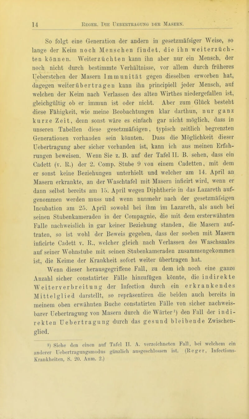 So folgt eine Generation der andern in gesetzmäfsiger Weise, so lange der Keim noch Menschen findet, die ihn weiterzüch- ten können. Weiterzüchten kann ihn aber nur ein Mensch, der noch nicht durch bestimmte Verhältnisse, vor allem durch früheres Ueberstehen der Masern Immunität gegen dieselben erworben hat, dagegen weiter üb er tragen kann ihn principiell jeder Mensch, auf welchen der Keim nach Verlassen des alten Wirthes niedergefallen ist, gleichgültig ob er immun ist oder nicht. Aber zum Glück besteht diese Fähigkeit, wie meine Beobachtungen klar darthun, nur ganz kurze Zeit, denn sonst wäre es einfach gar nicht möglich, dass in unseren Tabellen diese gesetzmäfsigen, typisch zeitlich begrenzten Generationen vorhanden sein könnten. Dass die Möglichkeit dieser Uebertragung aber sicher vorhanden ist, kann ich aus meinen Erfah- rungen beweisen. Wenn Sie z. B. auf der Tafel II. B. sehen, dass ein Cadett (v. K.) der 2. Comp. Stube 9 von einem Cadetten, mit dem er sonst keine Beziehungen unterhielt und welcher am 14. April an Masern erkrankte, an der Waschtafel mit Masern inficirt wird, wenn er dann selbst bereits am 15. April wegen Diphtherie in das Lazareth auf- genommen werden muss und wenn nunmehr nach der gesetzmäfsigen Incubation am 25. April sowohl bei ilim im Lazareth, als auch bei seinen Stubenkameraden in der Compagnie, die mit dem ersterwähnten Falle nachweislich in gar keiner Beziehung standen, die Masern auf- traten, so ist wohl der Beweis gegeben, dass der soeben mit Masern inficirte Cadett v. K., welcher gleich nach Verlassen des Waschsaales auf seiner Wohnstube mit seinen Stnbenkameraden zusammengekommen ist, die Keime der Krankheit sofort weiter übertragen hat. Wenn dieser herausgegriffene Fall, zu dem ich noch eine ganze Anzahl sicher constatirter Fälle hinzufügen könnte, die indirekte Weiterverbreitung der Infection durch ein erkrankendes Mittelglied darstellt, so repräsentiren die beiden auch bereits in meinem oben erwähnten Buche constatirten Fälle von sicher nachweis- barer Uebertragung von Masern durch die Wärter den Fall der indi- rekten Uebertragung durch das gesund bleibende Zwischen- glied. 1) Siehe den einen auf Tafel II. A. verzeichneten Fall, bei welchem ein anderer Uebertragiingsmodus gänzlich ausgeschlossen ist. (Reger, Infections-