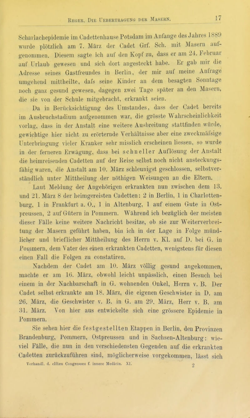 Schavlachepidemie im Cadettenhause Potsdam im Anfange des Jahres 1889 wurde plötzlich am 7. März der Cadet Grf. Sch. mit Masern auf- genommen. Diesem sagte Ich auf den Kopf zu, dass er am 24. Februar auf Urlaub gewesen und sich dort angesteckt habe. Er gab mir die Adresse seines Gastfreundes in Berlin, der mir auf meine Anfrage umgehend mittheilte, dafs seine Kinder an dem besagten Sonntage noch ganz gesund gewesen, dagegen zwei Tage später an den Masern, die sie von der Schule mitgebracht, erkrankt seien. Da in Berücksichtigung des ümstandes, dass der Cadet bereits im Ausbruchstadium aufgenommen war, die grösste Wahrscheinlichkeit vorlag, dass in der Anstalt eine weitere Ausbreitung stattfinden würde, oewichtio-e hier nicht zu erörternde Verhältnisse aber eine zweckmäfsige Unterbrino-ung vieler Kranker sehr misslich erscheinen Hessen, so wurde in der ferneren Erwägung, dass bei schneller Auflösung der Anstalt die heimreisenden Cadetten auf der Keise selbst noch nicht ansteckungs- fähig waren, die Anstalt am 10. März schleunigst geschlossen, selbstver- ständlich unter Mittheilung der nöthigen Weisungen an die Eltern. Laut Meldung der Angehörigen erkrankten nun zwischen dem 13. und 21. März 8 der heimgereisten Cadetten: 2 in Berlin, 1 in Charlotten- burg, 1 in Frankfurt a. 0., 1 in Altenburg, 1 auf einem Gute in Ost- preussen, 2 auf Gütern in Pommern. Während ich bezüglich der meisten dieser Fälle keine weitere Nachricht besitze, ob sie zur Weiterverbrei- tung der Masern geführt haben, bin ich in der Lage in Folge münd- lich,er und brieflicher Mittheilung des Herrn v. Kl. auf D. bei G. in Pommern, dem Vater des einen erkrankten Cadetten, wenigstens für diesen eineu Fall die Folgen zu constatiren. Nachdem der Cadet am 10. März völlig gesund angekommen, machte er am 10. März, obwohl leicht unpässlich, einen Besuch bei einem in der Nachbarschaft in G. wohnenden Onkel, Herrn v. B. Der Cadet selbst erkrankte am 18. März, die eigenen Geschwister in D. am 26. März, die Geschwister v. B. in G. am 29. März, Herr v. B. am 31. März. Von hier aus entwickelte sich eine grössere Epidemie in Pommern. Sie sehen hier die festgestellten Etappen in Berlin, den Provinzen Brandenburg, Pommern, Ostpreussen und in Sachsen-Altenburg: wie- viel Fälle, die nun in den verschiedensten Gegenden auf die erkrankten Cadetten zurückzuführen sind, möglicherweise vorgekommen, lässt sich Verhaiidl. d. tlften Congresses f. innere Medicin. XI. .■)