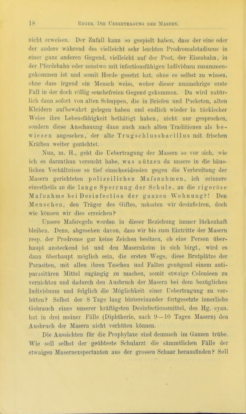 nicht ei'weisen. Der Zufall kann so gespielt haben, dass der eine oder der andere während des vielleicht sehr leichten Prodromalstadiums in einer ganz anderen Gegend, vielleicht auf der Post, der Eisenbahn, in der Pferdebahn oder sonstwo mit infectionsfähigen Individuen zusammen- gekommen ist und somit Herde gesetzt hat. ohne es selbst zu wissen, ohne dass irgend ein Mensch weiss, woher dieser nunmehrige erste Fall in der doch völlig seuchefreien Gegend gekommen. Da wird natür- lich dann sofort von alten Schuppen, die in Briefen und Packeten, alten Kleidern aufbewahrt gelegen haben und endlicli wieder in tückischer Weise ihre Lebensfähigkeit bethätigt haben, nicht nur gesprochen, sondern diese Anschauung dann auch nach alten Traditionen als be- wiesen angesehen, der alte Trugschlussbacillus mit frischen Kräften weiter gezüchtet. Nun, m. H., geht die Uebertragung der Masern so vor sich, wie ich es darzuthun versucht habe, was nützen da unsere in die häus- lichen Verhältnisse so tief einschneidenden gegen die Verbreitung der Masern gerichteten polizeilichen Mafsnahmen, ich erinnere einestheils an die lange Sperrung der Schule, an die rigorose Mafnahme bei Desinfection der ganzen Wohnung'?! Den Menschen, den Träger des Giftes, müssten wir desinficiren, doch wie können wir dies erreichen? Unsere Mafsregeln werden in dieser Beziehung immer lückenhaft bleiben. Denn, abgesehen davon, dass wir bis zum Eintritte der Masern resp. der Prodrome gar keine Zeichen besitzen, ob eine Person über- haupt ansteckend ist und den Masernkeim in sich birgt, wird es dann überhaupt möglich sein, die ersten Wege, diese Brutplätze der Parasiten, mit allen ihren Taschen und Falten genügend einem anti- parasitären Mittel zugängig zu machen, somit etwaige Colouieen zu vernichten und dadurch den Ausbruch der Masern bei dem bezüglichen Individuum und folglich die Möglichkeit einer Uebertragung zu ver= hüten? Selbst der 8 Tage lang hintereinander fortgesetzte innerliche Gebrauch eines unserer kräftigsten Desinfectionsmittel, des Hg. cyan. hat in drei meiner Fälle (Diphtherie, nach 9—10 Tagen Masern) den Ausbruch der Masern nicht verhüten können. Die Aussichten für die Prophylaxe sind demnach im Ganzen trübe. Wie soll selbst der geübteste Schularzt die sämmtlichen Fälle der etwaigen Masernexspectanten aus der grossen Schaar herausfinden? Soll