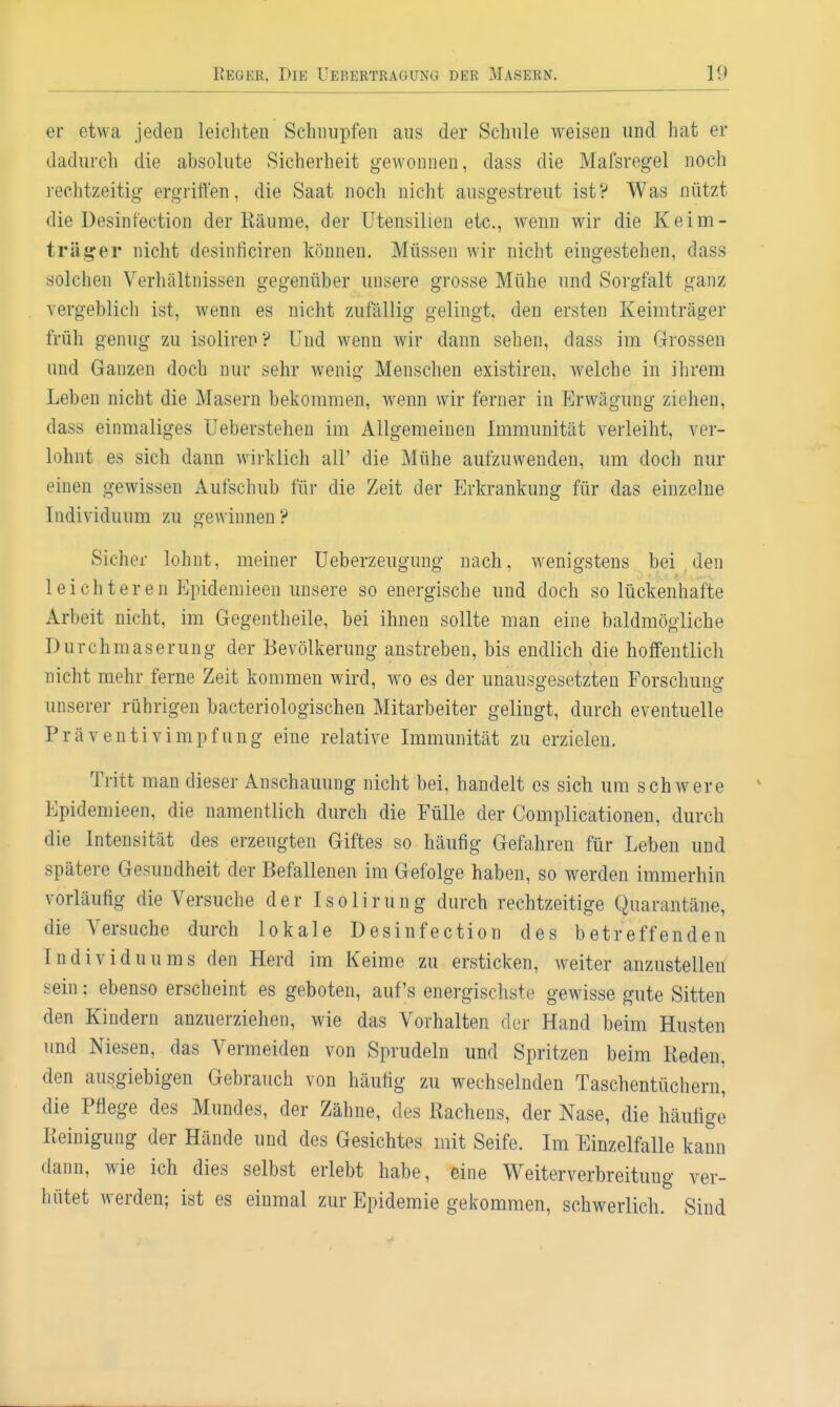 er etwa jeden leichten Schnupfen aus der Schule weisen und hat er dadurch die absolute Sicherheit gewonnen, dass die Mafsregel noch rechtzeitig ergriffen, die Saat noch nicht ausgestreut ist? Was nützt die Desinfection der Räume, der Utensilien etc., wenn wir die Keim- träger nicht desinliciren können. Müssen wir nicht eingestehen, dass solchen Verhältnissen gegenüber unsere grosse Mühe und Sorgfalt ganz vergeblich ist, wenn es nicht zufällig gelingt, den ersten Keimträger früh genug zu isoliren? Und wenn wir dann sehen, dass im Grossen und Ganzen doch nur sehr wenig Menschen existireu, welche in ihrem Leben nicht die Masern bekommen, wenn wir ferner in Erwägung ziehen, dass einmaliges Ueberstehen im Allgemeinen Immunität verleiht, ver- lohnt es sich dann wirklich all' die Mühe aufzuwenden, um doch nur einen gewissen Aufschub für die Zeit der Erkrankung für das einzelne Individuum zu gewinnen? Sicher lohnt, meiner Ueberzeugung nach, wenigstens bei , den leichteren Epidemieen misere so energische und doch so lückenhafte Arbeit nicht, im Gegentheile, bei ihnen sollte man eine baldmögliche Durchmaserung der Bevölkerung anstreben, bis endlich die hoffentlich nicht mehr ferne Zeit kommen wird, wo es der unausgesetzten Forschung unserer rührigen bacteriologischen Mitarbeiter gelingt, durch eventuelle Präventivimpfung eine relative Immunität zu erzielen. Tritt man dieser Anschauung nicht bei, handelt es sich um schwere Epidemieen, die namentlich durch die Fülle der Complicationen, durch die Intensität des erzeugten Giftes so häufig Gefahren für Leben und spätere Gesundheit der Befallenen im Gefolge haben, so werden immerhin vorläufig die Versuche der Isolirung durch rechtzeitige Quarantäne, die Versuche durch lokale Desinfection des betreffenden Individuums den Herd im Keime zu ersticken, w^eiter anzustellen sein: ebenso erscheint es geboten, auf's energischste gewisse gute Sitten den Kindern anzuerziehen, wie das Vorhalten der Hand beim Husten und Niesen, das Vermeiden von Sprudeln und Spritzen beim Reden, den ausgiebigen Gebrauch von häufig zu wechselnden Taschentüchern, die Pflege des Mundes, der Zähne, des Rachens, der Nase, die häufige Reinigung der Hände und des Gesichtes mit Seife. Im Einzelfalle kann dann, wie ich dies selbst erlebt habe, eine Weiterverbreituug ver- hütet werden; ist es einmal zur Epidemie gekommen, schwerlich. Sind