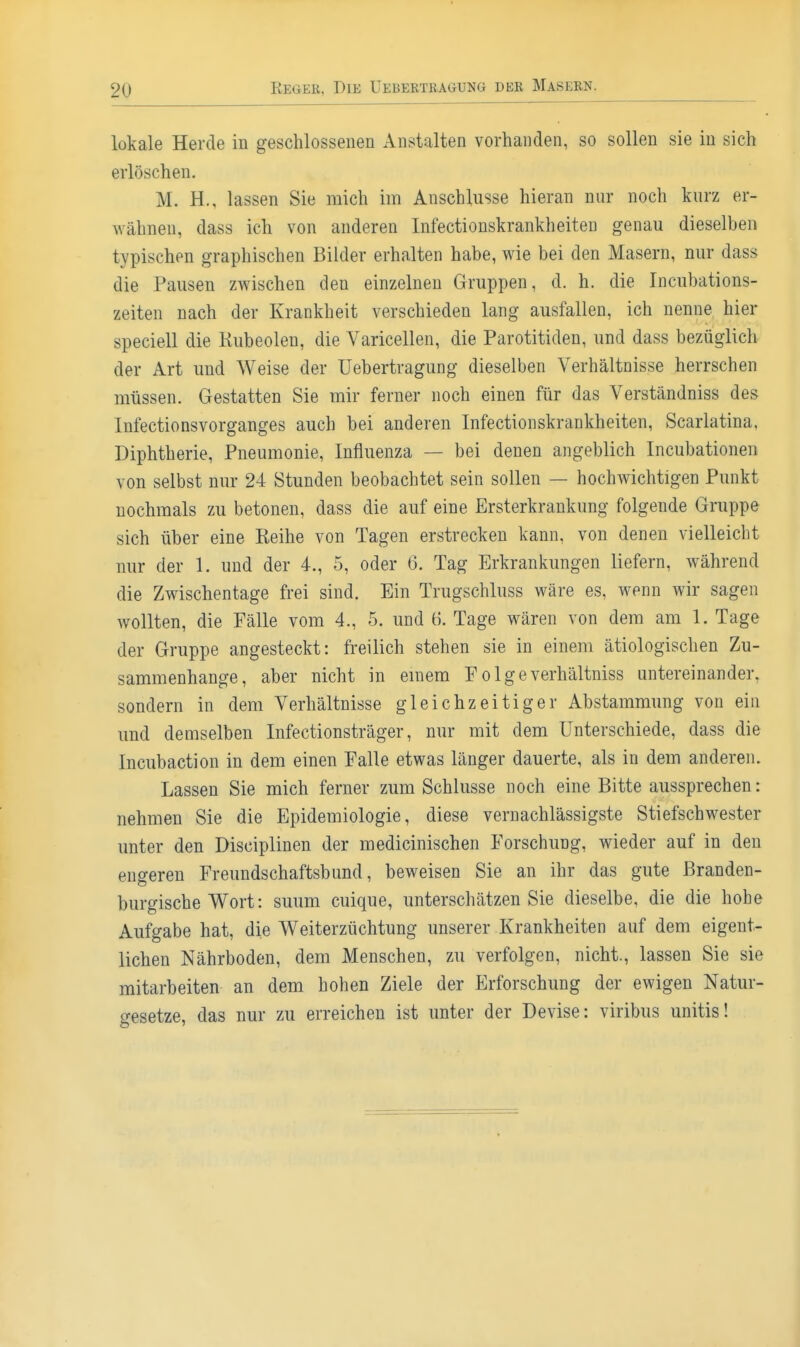 lokale Herde in geschlossenen Anstalten vorhanden, so sollen sie in sieh erlöschen. M. H., lassen Sie mich im Anschlüsse hieran nur noch kurz er- Avähnen, dass ich von anderen Infectionskrankheilen genau dieselben typischen graphischen Bilder erhalten habe, wie bei den Masern, nur dass die Pausen zwischen den einzelnen Gruppen, d. h. die Incubations- zeiten nach der Krankheit verschieden lang ausfallen, ich nenne hier speciell die Kubeolen, die Varicellen, die Parotitiden, und dass bezüglich der Art und Weise der Uebertragung dieselben Verhältnisse herrschen müssen. Gestatten Sie mir ferner noch einen für das Verständniss des Infectionsvorganges auch bei anderen Infectionskrankheiten, Scarlatina, Diphtherie, Pneumonie, Influenza — bei denen angeblich Incubationen von selbst nur 24 Stunden beobachtet sein sollen — hochAvichtigen Punkt nochmals zu betonen, dass die auf eine Ersterkrankung folgende Gruppe sich über eine Keihe von Tagen erstrecken kann, von denen vielleicht nur der 1. und der 4., 5, oder (3. Tag Erkrankungen liefern, während die Zwischentage frei sind. Ein Trugschluss wäre es, wenn wir sagen wollten, die Fälle vom 4., 5. und 6. Tage wären von dem am 1. Tage der Gruppe angesteckt: freilich stehen sie in einem ätiologischen Zu- sammenhange, aber nicht in emem F o 1 g e verhältniss untereinander, sondern in dem Verhältnisse gleichzeitiger Abstammung von ein imd demselben Infectionsträger, nur mit dem Unterschiede, dass die Incubaction in dem einen Falle etwas länger dauerte, als in dem anderen. Lassen Sie mich ferner zum Schlüsse noch eine Bitte aussprechen: nehmen Sie die Epidemiologie, diese vernachlässigste Stiefschwester unter den Disciplinen der medicinischen Forschung, wieder auf in den engeren Freundschaftsbund, beweisen Sie an ihr das gute ßranden- burgische Wort: suum cuique, unterschätzen Sie dieselbe, die die hohe Aufgabe hat, die Weiterzüchtung unserer Krankheiten auf dem eigent- lichen Nährboden, dem Menschen, zu verfolgen, nicht., lassen Sie sie mitarbeiten an dem hohen Ziele der Erforschung der ewigen Natur- o-esetze, das nur zu erreichen ist unter der Devise: viribus unitis!