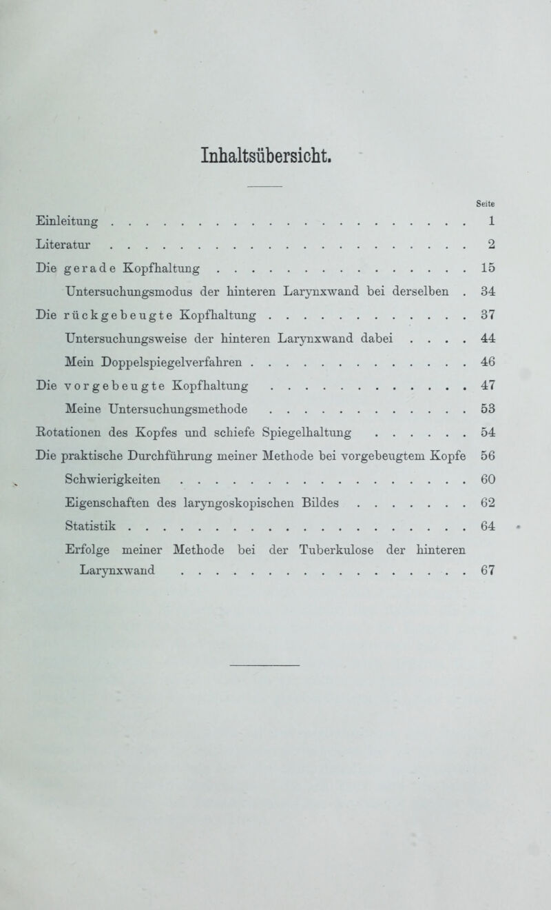 Inhaltsübersicht. Seite Einleitung 1 Literatur 2 Die gerade Kopfhaltung 15 Untersuchungsmodus der hinteren Larynxwand bei derselben . 34 Die rückgebeugte Kopfhaltung 37 Untersuchungsweise der hinteren Larynxwand dabei .... 44 Mein Doppelspiegelverfahren 46 Die vorgebeugte Kopfhaltung 47 Meine Untersuchungsmethode 53 Rotationen des Kopfes und schiefe Spiegelhaltung 54 Die praktische Durchführung meiner Methode bei vorgebeugtem Kopfe 56 Schwierigkeiten 60 Eigenschaften des laryngoskopischen Bildes 62 Statistik 64 Erfolge meiner Methode bei der Tuberkulose der hinteren Larynxwand 67