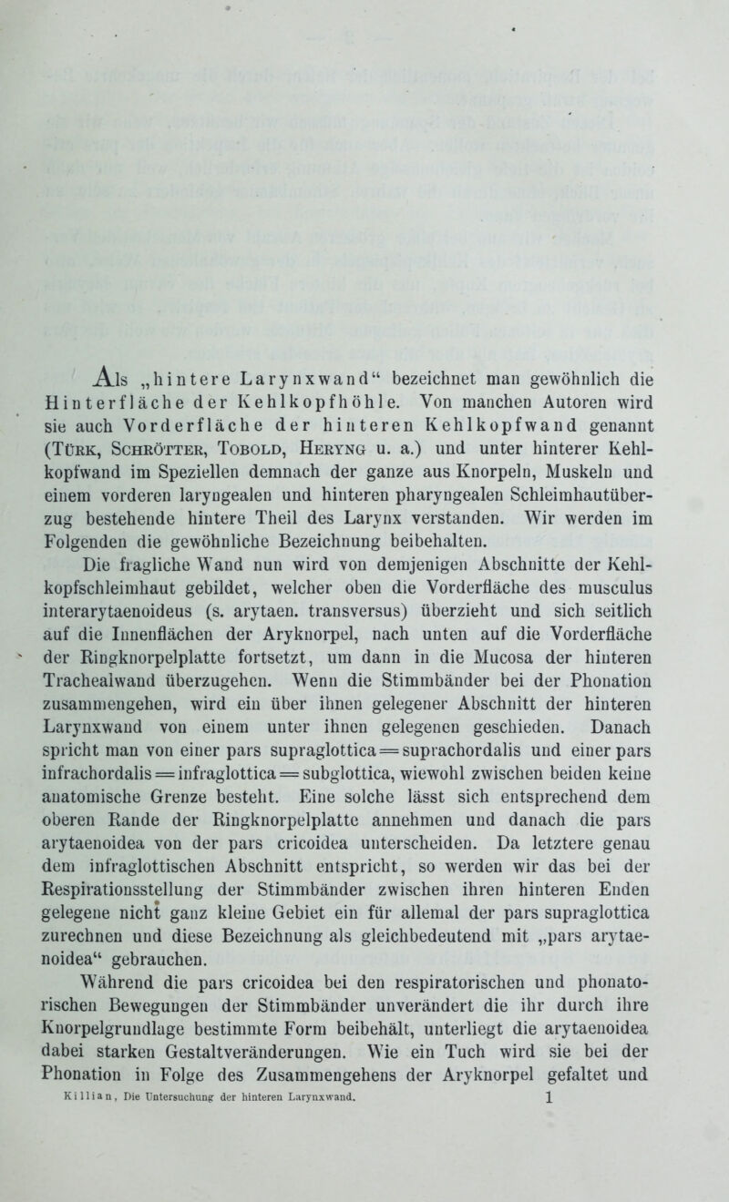 Ais „hintere Larynxwand“ bezeichnet man gewöhnlich die Hinterfläche der Kehlkopfhöhle. Von manchen Autoren wird sie auch Vorderfläche der hinteren Kehlkopfwand genannt (Türk, Schrötter, Tobold, Heryng u. a.) und unter hinterer Kehl- kopfwand im Speziellen demnach der ganze aus Knorpeln, Muskeln und einem vorderen laryngealen und hinteren pharyngealen Schleimhautüber- zug bestehende hintere Theil des Larynx verstanden. Wir werden im Folgenden die gewöhnliche Bezeichnung beibehalten. Die fragliche Wand nun wird von demjenigen Abschnitte der Kehl- kopfschleimhaut gebildet, welcher oben die Vorderfläche des musculus interarytaenoideus (s. arytaen. transversus) überzieht und sich seitlich auf die Innenflächen der Aryknorpel, nach unten auf die Vorderfläche der Ringknorpelplatte fortsetzt, um dann in die Mucosa der hinteren Trachealwand überzugehen. Wenn die Stimmbänder bei der Phonation Zusammengehen, wird ein über ihnen gelegener Abschnitt der hinteren Larynxwand von einem unter ihnen gelegenen geschieden. Danach spricht man von einer pars supraglottica = suprachordalis und einer pars infrachordalis = infraglottica = subglottica, wiewohl zwischen beiden keine anatomische Grenze besteht. Eine solche lässt sich entsprechend dem oberen Rande der Ringknorpelplatte annehmen und danach die pars arytaenoidea von der pars cricoidea unterscheiden. Da letztere genau dem infraglottischen Abschnitt entspricht, so werden wir das bei der Respirationsstellung der Stimmbänder zwischen ihren hinteren Enden gelegene nicht ganz kleine Gebiet ein für allemal der pars supraglottica zurechnen und diese Bezeichnung als gleichbedeutend mit „pars arytae- noidea“ gebrauchen. Während die pars cricoidea bei den respiratorischen und phonato- rischen Bewegungen der Stimmbänder unverändert die ihr durch ihre Knorpelgrundlage bestimmte Form beibehält, unterliegt die arytaenoidea dabei starken Gestaltveränderungen. Wie ein Tuch wird sie bei der Phonation in Folge des Zusammengehens der Aryknorpel gefaltet und