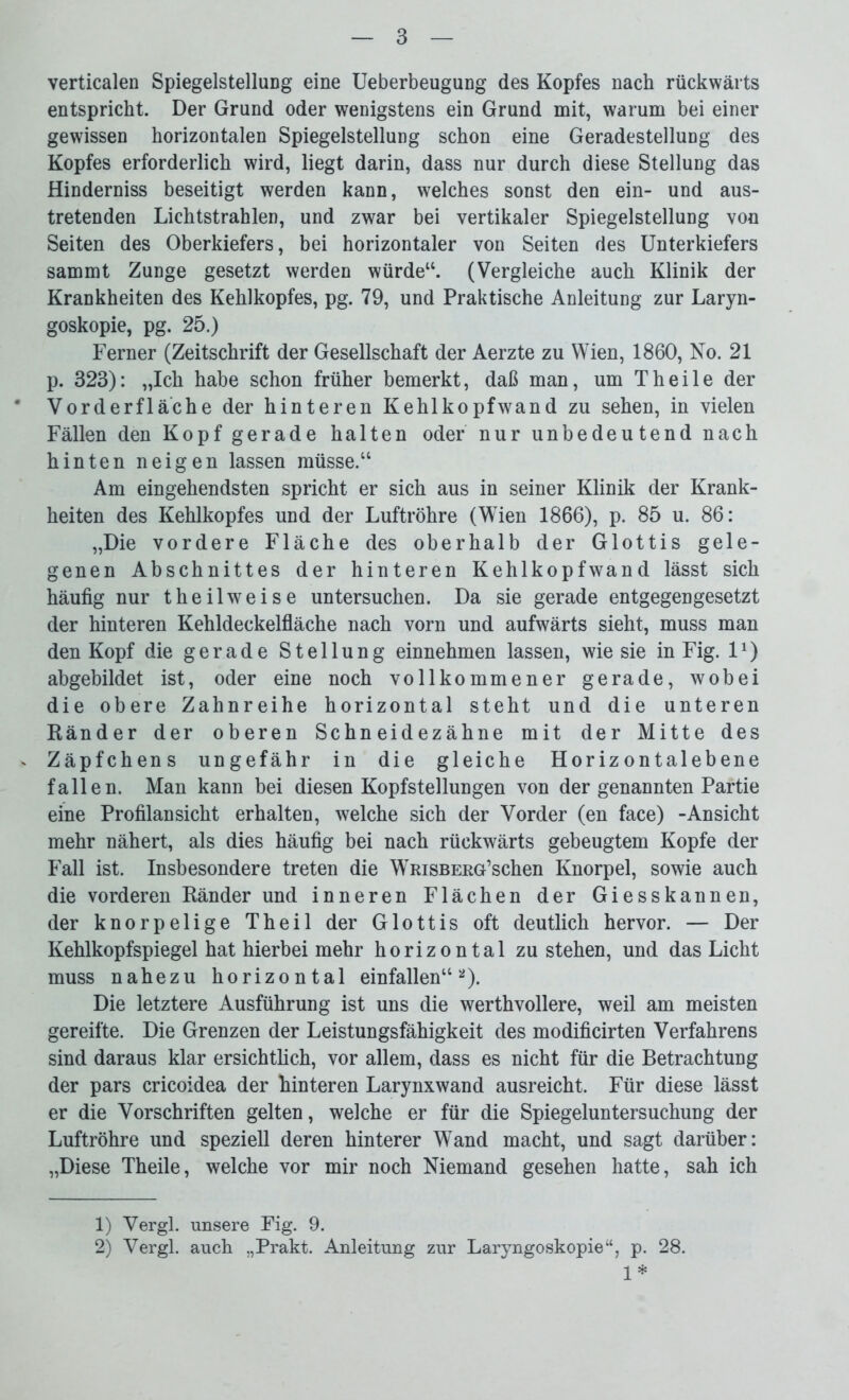 verticalen Spiegelstellung eine Ueberbeugung des Kopfes nach rückwärts entspricht. Der Grund oder wenigstens ein Grund mit, warum bei einer gewissen horizontalen Spiegelstellung schon eine Geradestellung des Kopfes erforderlich wird, liegt darin, dass nur durch diese Stellung das Hinderniss beseitigt werden kann, welches sonst den ein- und aus- tretenden Lichtstrahlen, und zwar bei vertikaler Spiegelstellung von Seiten des Oberkiefers, bei horizontaler von Seiten des Unterkiefers sammt Zunge gesetzt werden würde11. (Vergleiche auch Klinik der Krankheiten des Kehlkopfes, pg. 79, und Praktische Anleitung zur Laryn- goskopie, pg. 25.) Ferner (Zeitschrift der Gesellschaft der Aerzte zu Wien, 1860, No. 21 p. 323): „Ich habe schon früher bemerkt, daß man, um Th eile der Vorderfläche der hinteren Kehlkopfwand zu sehen, in vielen Fällen den Kopf gerade halten oder nur unbedeutend nach hinten neigen lassen müsse.“ Am eingehendsten spricht er sich aus in seiner Klinik der Krank- heiten des Kehlkopfes und der Luftröhre (Wien 1866), p. 85 u. 86: „Die vordere Fläche des oberhalb der Glottis gele- genen Abschnittes der hinteren Kehlkopfwand lässt sich häufig nur theilweise untersuchen. Da sie gerade entgegengesetzt der hinteren Kehldeckelfläche nach vorn und aufwärts sieht, muss man den Kopf die gerade Stellung einnehmen lassen, wie sie in Fig. 11) abgebildet ist, oder eine noch vollkommener gerade, wobei die obere Zahnreihe horizontal steht und die unteren Ränder der oberen Schneidezähne mit der Mitte des Zäpfchens ungefähr in die gleiche Horizontalebene fallen. Man kann bei diesen Kopfstellungen von der genannten Partie eine Profilansicht erhalten, welche sich der Vorder (en face) -Ansicht mehr nähert, als dies häufig bei nach rückwärts gebeugtem Kopfe der Fall ist. Insbesondere treten die WmsBERG’schen Knorpel, sowie auch die vorderen Ränder und inneren Flächen der Giesskannen, der knorpelige Theil der Glottis oft deutlich hervor. — Der Kehlkopfspiegel hat hierbei mehr horizontal zu stehen, und das Licht muss nahezu horizontal einfallen“2). Die letztere Ausführung ist uns die werthvollere, weil am meisten gereifte. Die Grenzen der Leistungsfähigkeit des modificirten Verfahrens sind daraus klar ersichtlich, vor allem, dass es nicht für die Betrachtung der pars cricoidea der hinteren Larynxwand ausreicht. Für diese lässt er die Vorschriften gelten, welche er für die Spiegeluntersuchung der Luftröhre und speziell deren hinterer Wand macht, und sagt darüber: „Diese Theile, welche vor mir noch Niemand gesehen hatte, sah ich 1) Vergl. unsere Fig. 9. 2) Vergl. auch „Prakt. Anleitung zur Laryngoskopie“, p. 28. 1*