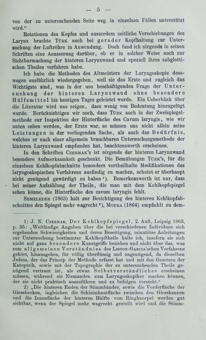 o von der zu untersuchenden Seite weg in einzelnen Fällen unterstützt wird.“ Rotationen des Kopfes und ausserdem seitliche Verschiebungen des Larynx brachte Türk auch bei gerader Kopfhaltung zur Unter- suchung der Luftröhre in Anwendung. Doch fand ich nirgends in seinen Schriften eine Aeusserung darüber, ob er in solcher Weise auch zur Sichtbarmachung der hinteren Larynxwand und speziell ihres subglotti- schen Theiles verfahren habe. Ich habe die Methoden des Altmeisters der Laryngoskopie dess- wegen ausführlich wiedergegeben, weil sie das Erste und zugleich das Wichtigste sind, was in der uns beschäftigenden Frage der Unter- suchung der hinteren Larynxwand ohne besondere Hülfsmittel bis heutigen Tages geleistet wurde. Ein Ueberblick über die Literatur wird uns zeigen, dass wenig von Bedeutung hinzugefügt wurde. Berücksichtigen wir noch, dass Türk auch in der Zweispiegel- methode zur Inspektion der Hinterfläche des Cavum laryngis, wie wir unten sehen werden, der Erste war, so müssen uns nicht allein seine Leistungen in der vorliegenden Sache, als auch das Bedürfnis, welches er nach einer allgemein brauchbaren Untersuchungsmethode der hinteren Larynxwand empfunden hat, beachtenswerth erscheinen. In den Schriften Czermak’s ist nirgends der hinteren Larynxwand besondere Aufmerksamkeit geschenkt. Die Bemühungen Türk’s, für die einzelnen Kehlkopfabschnitte besonders vortheilhafte Modifikationen des laryngoskopischen Verfahrens ausfindig zu machen, scheint er überhaupt nicht genügend gewürdigt zu haben J). Bemerkenswerth ist nur, dass bei seiner Aufzählung der Theile, die man mit dem Kehlkopfspiegel sehen könne, die Hinterfläche des cavum laryngis fehlt. Semeleder (1863) hält zur Besichtigung des hinteren Kehlkopfab- schnittes den Spiegel mehr wagrecht1 2), Moura (1864) empfiehlt zu dem- 1) J. N. Czermak, Der Kehlkopfspiegel, 2. Aufl., Leipzig 1863, p. 35: „Weitläufige Angaben über die bei verschiedenen Individuen sich ergebenden Schwierigkeiten und deren Beseitigung, minutiöse Anleitungen zur Untersuchung bestimmter Kehlkopftheile halte ich, insofern sie sich nicht auf ganz besondere Kunstgriffe beziehen und nicht über das, was zum allgemeinen Verständniss des LiSTON-GARCiA’schenVerfahrens gehört, hinausgehen, für völlig überflüssig und ungenügend, da dieselben Jedem, der das Princip der Methode erfasst hat und mit den Gesetzen der Katoptrik, sowie mit der Topographie der zu untersuchenden Theile ge- nügend vertraut ist, als etwas Selbstverständliches erscheinen müssen, während sie Niemanden zum Laryngoskopiker machen können, der sie nicht praktisch auszuführen und zu befolgen versteht.“ 2) „Die hinteren Enden der Stimmbänder, sowie die Vorderfläche der Giessbecken, ingleichen die Schleimhautfläche zwischen den Giesskannen und die Innenfläche der hinteren Hälfte vom Ringknorpel werden gut sichtbar, wenn der Spiegel mehr wagrecht gestellt wird und die Stimm-