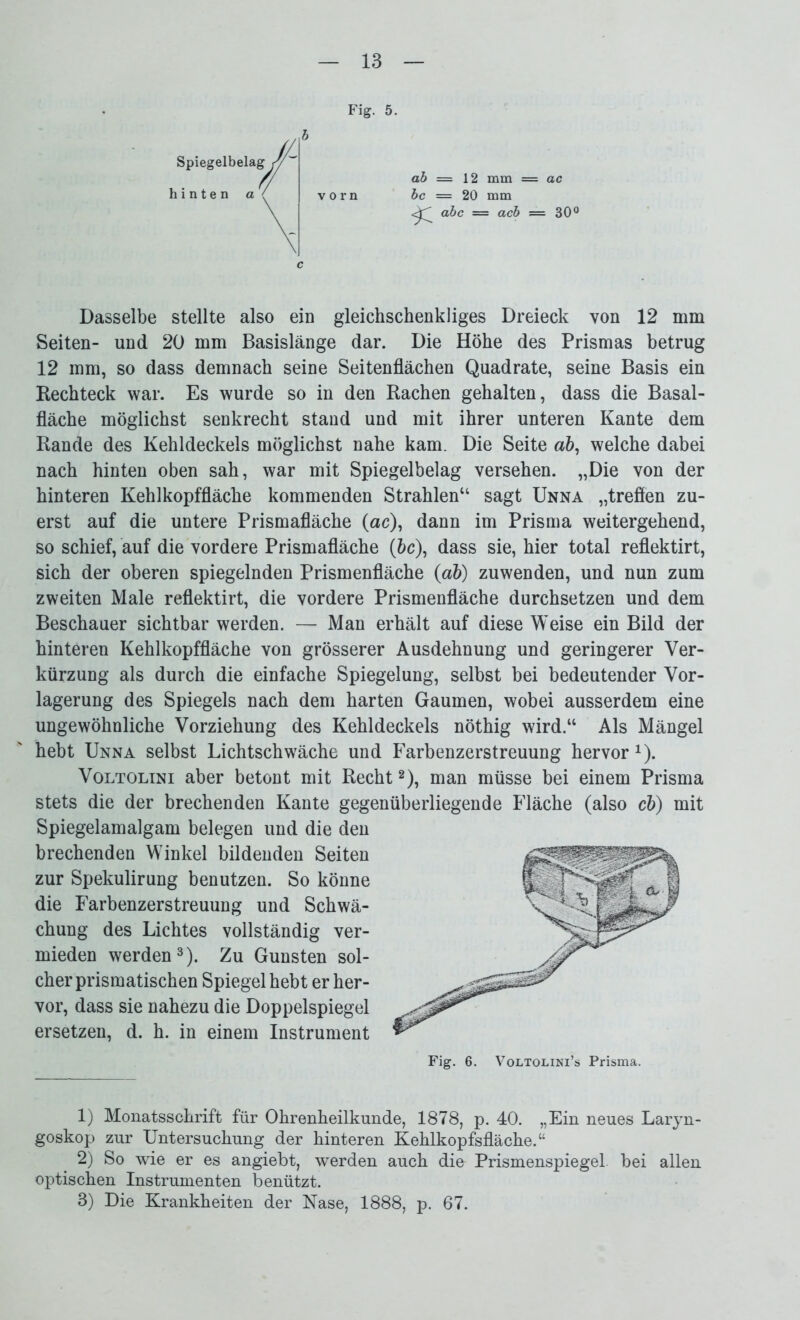 c ab — 12 mm = ac bc = 20 mm abc = acb = 30° Dasselbe stellte also ein gleichschenkliges Dreieck von 12 mm Seiten- und 20 mm Basislänge dar. Die Höhe des Prismas betrug 12 mm, so dass demnach seine Seitenflächen Quadrate, seine Basis ein Rechteck war. Es wurde so in den Rachen gehalten, dass die Basal- fläche möglichst senkrecht stand und mit ihrer unteren Kante dem Rande des Kehldeckels möglichst nahe kam. Die Seite a&, welche dabei nach hinten oben sah, war mit Spiegelbelag versehen. „Die von der hinteren Kehlkopffläche kommenden Strahlen“ sagt Unna „treffen zu- erst auf die untere Prismafläche (ac), dann im Prisma weitergehend, so schief, auf die vordere Prismafläche (bc), dass sie, hier total reflektirt, sich der oberen spiegelnden Prismenfläche (ab) zuwenden, und nun zum zweiten Male reflektirt, die vordere Prismenfläche durchsetzen und dem Beschauer sichtbar werden. — Man erhält auf diese Weise ein Bild der hinteren Kehlkopffläche von grösserer Ausdehnung und geringerer Ver- kürzung als durch die einfache Spiegelung, selbst bei bedeutender Vor- lagerung des Spiegels nach dem harten Gaumen, wobei ausserdem eine ungewöhnliche Vorziehung des Kehldeckels nöthig wird.“ Als Mängel hebt Unna selbst Lichtschwäche und Farbenzerstreuung hervor1). Voltolini aber betont mit Recht2), man müsse bei einem Prisma stets die der brechenden Kante gegenüberliegende Fläche (also cb) mit Spiegelamalgam belegen und die den brechenden Winkel bildenden Seiten zur Spekulirung benutzen. So könne die Farbenzerstreuung und Schwä- chung des Lichtes vollständig ver- mieden werden3). Zu Gunsten sol- cher prismatischen Spiegel hebt er her- vor, dass sie nahezu die Doppelspiegel ersetzen, d. h. in einem Instrument Fig. 6. Voltolini’s Prisma. 1) Monatsschrift für Ohrenheilkunde, 1878, p. 40. „Ein neues Laryn- goskop zur Untersuchung der hinteren Kehlkopfsfläche.“ 2) So wie er es angiebt, werden auch die Prismenspiegel. bei allen optischen Instrumenten benützt. 3) Die Krankheiten der Käse, 1888, p. 67.