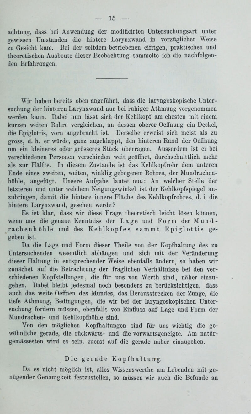 achtung, dass bei Anwenduag der modificirten Untersuchungsart unter gewissen Umständen die hintere Larynxwand in vorzüglicher Weise zu Gesicht kam. Bei der seitdem betriebenen eifrigen, praktischen und theoretischen Ausbeute dieser Beobachtung sammelte ich die nachfolgen- den Erfahrungen. Wir haben bereits oben angeführt, dass die laryngoskopische Unter- suchung der hinteren Larynxwand nur bei ruhiger Athmung vorgenommen werden kann. Dabei nun lässt sich der Kehlkopf am ehesten mit einem kurzen weiten Rohre vergleichen, an dessen oberer Oeffnung ein Deckel, die Epiglottis, vorn angebracht ist. Derselbe erweist sich meist als zu gross, d. h. er würde, ganz zugeklappt, den hinteren Rand der Oeffnung um ein kleineres oder grösseres Stück überragen. Ausserdem ist er bei verschiedenen Personen verschieden weit geöffnet, durchschnittlich mehr als zur Hälfte. In diesem Zustande ist das Kehlkopfrohr dem unteren Ende eines zweiten, weiten, winklig gebogenen Rohres, der Mundrachen- höhle, angefügt. Unsere Aufgabe lautet nun: An welcher Stelle der letzteren und unter welchem Neigungswinkel ist der Kehlkopfspiegel an- zubringen, damit die hintere innere Fläche des Kehlkopfrohres, d. i. die hintere Larynxwand, gesehen werde? Es ist klar, dass wir diese Frage theoretisch leicht lösen können, wenn uns die genaue Kenntniss der Lage und Form der Mund- rachenhöhle und des Kehlkopfes sammt Epiglottis ge- geben ist. Da die Lage und Form dieser Theile von der Kopfhaltung des zu Untersuchenden wesentlich abhängen und sich mit der Veränderung dieser Haltung in entsprechender Weise ebenfalls ändern, so haben wir zunächst auf die Betrachtung der fraglichen Verhältnisse bei den ver- schiedenen Kopfstellungen, die für uns von Werth sind, näher einzu- gehen. Dabei bleibt jedesmal noch besonders zu berücksichtigen, dass auch das weite Oeffnen des Mundes, das Herausstrecken der Zunge, die tiefe Athmung, Bedingungen, die wir bei der laryngoskopischen Unter- suchung fordern müssen, ebenfalls von Einfluss auf Lage und Form der Mundrachen- und Kehlkopfhöhle sind. Von den möglichen Kopfhaltungen sind für uns wichtig die ge- wöhnliche gerade, die rückwärts- und die vorwärtsgeneigte. Am natür- gemässesten wird es sein, zuerst auf die gerade näher einzugehen. Die gerade Kopfhaltung. Da es nicht möglich ist, alles Wissenswerthe am Lebenden mit ge- nügender Genauigkeit festzustellen, so müssen wir auch die Befunde an