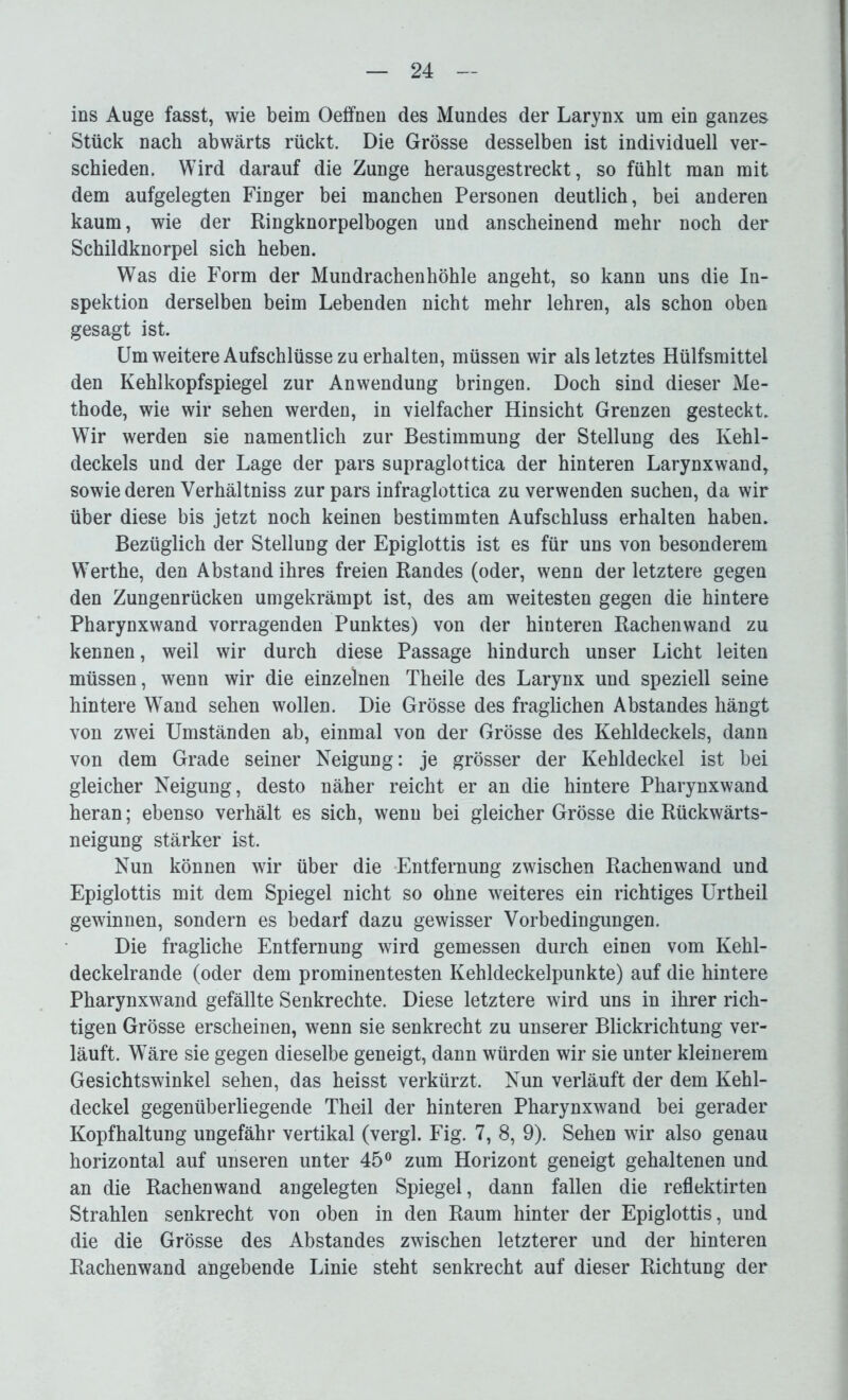ins Auge fasst, wie beim Oeifnen des Mundes der Larynx um ein ganzes Stück nach abwärts rückt. Die Grösse desselben ist individuell ver- schieden. Wird darauf die Zunge herausgestreckt, so fühlt man mit dem aufgelegten Finger bei manchen Personen deutlich, bei anderen kaum, wie der Ringknorpelbogen und anscheinend mehr noch der Schildknorpel sich heben. Was die Form der Mundrachenhöhle angeht, so kann uns die In- spektion derselben beim Lebenden nicht mehr lehren, als schon oben gesagt ist. Um weitere Aufschlüsse zu erhalten, müssen wir als letztes Hülfsmittel den Kehlkopfspiegel zur Anwendung bringen. Doch sind dieser Me- thode, wie wir sehen werden, in vielfacher Hinsicht Grenzen gesteckt. Wir werden sie namentlich zur Bestimmung der Stellung des Kehl- deckels und der Lage der pars supraglottica der hinteren Larynxwand, sowie deren Verhältniss zur pars infraglottica zu verwenden suchen, da wir über diese bis jetzt noch keinen bestimmten Aufschluss erhalten haben. Bezüglich der Stellung der Epiglottis ist es für uns von besonderem Werthe, den Abstand ihres freien Randes (oder, wenn der letztere gegen den Zungenrücken umgekrämpt ist, des am weitesten gegen die hintere Pharynxwand vorragenden Punktes) von der hinteren Rachen wand zu kennen, weil wir durch diese Passage hindurch unser Licht leiten müssen, wenn wir die einzelnen Theile des Larynx und speziell seine hintere Wand sehen wollen. Die Grösse des fraglichen Abstandes hängt von zwei Umständen ab, einmal von der Grösse des Kehldeckels, dann von dem Grade seiner Neigung: je grösser der Kehldeckel ist bei gleicher Neigung, desto näher reicht er an die hintere Pharynxwand heran; ebenso verhält es sich, wenn bei gleicher Grösse die Rückwärts- neigung stärker ist. Nun können wir über die Entfernung zwischen Rachenwand und Epiglottis mit dem Spiegel nicht so ohne weiteres ein richtiges Urtheil gewinnen, sondern es bedarf dazu gewisser Vorbedingungen. Die fragliche Entfernung wird gemessen durch einen vom Kehl- deckelrande (oder dem prominentesten Kehldeckelpunkte) auf die hintere Pharynxwand gefällte Senkrechte. Diese letztere wird uns in ihrer rich- tigen Grösse erscheinen, wenn sie senkrecht zu unserer Blickrichtung ver- läuft. Wäre sie gegen dieselbe geneigt, dann würden wir sie unter kleinerem Gesichtswinkel sehen, das heisst verkürzt. Nun verläuft der dem Kehl- deckel gegenüberliegende Theil der hinteren Pharynxwand bei gerader Kopfhaltung ungefähr vertikal (vergl. Fig. 7, 8, 9). Sehen wir also genau horizontal auf unseren unter 45° zum Horizont geneigt gehaltenen und an die Rachenwand angelegten Spiegel, dann fallen die reflektirten Strahlen senkrecht von oben in den Raum hinter der Epiglottis, und die die Grösse des Abstandes zwischen letzterer und der hinteren Rachenwand angebende Linie steht senkrecht auf dieser Richtung der
