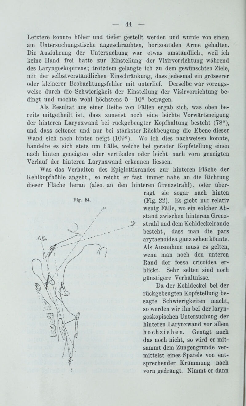 Letztere konnte höher und tiefer gestellt werden und wurde von einem am Untersuchungstische angeschraubten, horizontalen Arme gehalten. Die Ausführung der Untersuchung war etwas umständlich, weil ich keine Hand frei hatte zur Einstellung der Visirvorrichtung während des Laryngoskopirens; trotzdem gelangte ich zu dem gewünschten Ziele, mit der selbstverständlichen Einschränkung, dass jedesmal ein grösserer oder kleinerer Beobachtungsfehler mit unterlief. Derselbe war vorzugs- weise durch die Schwierigkeit der Einstellung der Visirvorrichtung be- dingt und mochte wohl höchstens 5—10° betragen. Als Resultat aus einer Reihe von Fällen ergab sich, was oben be- reits mitgetheilt ist, dass zumeist noch eine leichte Vorwärtsneigung der hinteren Larynxwand bei rückgebeugter Kopfhaltung besteht (78°), und dass seltener und nur bei stärkster Rückbeugung die Ebene dieser Wand sich nach hinten neigt (109°). Wo ich dies nachweisen konnte, handelte es sich stets um Fälle, welche bei gerader Kopfstellung einen nach hinten geneigten oder vertikalen oder leicht nach vorn geneigten Verlauf der hinteren Larynxwand erkennen Hessen. Was das Verhalten des Epiglottisrandes zur hinteren Fläche der Kehlkopfhöhle angeht, so reicht er fast immer nahe an die Richtung dieser Fläche heran (also, an den hinteren Grenzstrahl), oder über- ragt sie sogar nach hinten Fig- 24. (Fig. 22). Es giebt nur relativ f wenig Fälle, wo ein solcher Ab- / stand zwischen hinterem Grenz- / .3* strahl und dem Kehldeckelrande besteht, dass man die pars arytaenoidea ganz sehen könnte. Als Ausnahme muss es gelten, wenn man noch den unteren Rand der fossa cricoidea er- blickt. Sehr selten sind noch günstigere Verhältnisse. Da der Kehldeckel bei der rückgebeugten Kopfstellung be- sagte Schwierigkeiten macht, so werden wir ihn bei der laryn- goskopischen Untersuchung der hinteren Larynxwand vor allem hoch ziehen. Genügt auch das noch nicht, so wird er mit- sammt dem Zungengrunde ver- mittelst eines Spatels von ent- sprechender Krümmung nach vorn gedrängt. Nimmt er dann