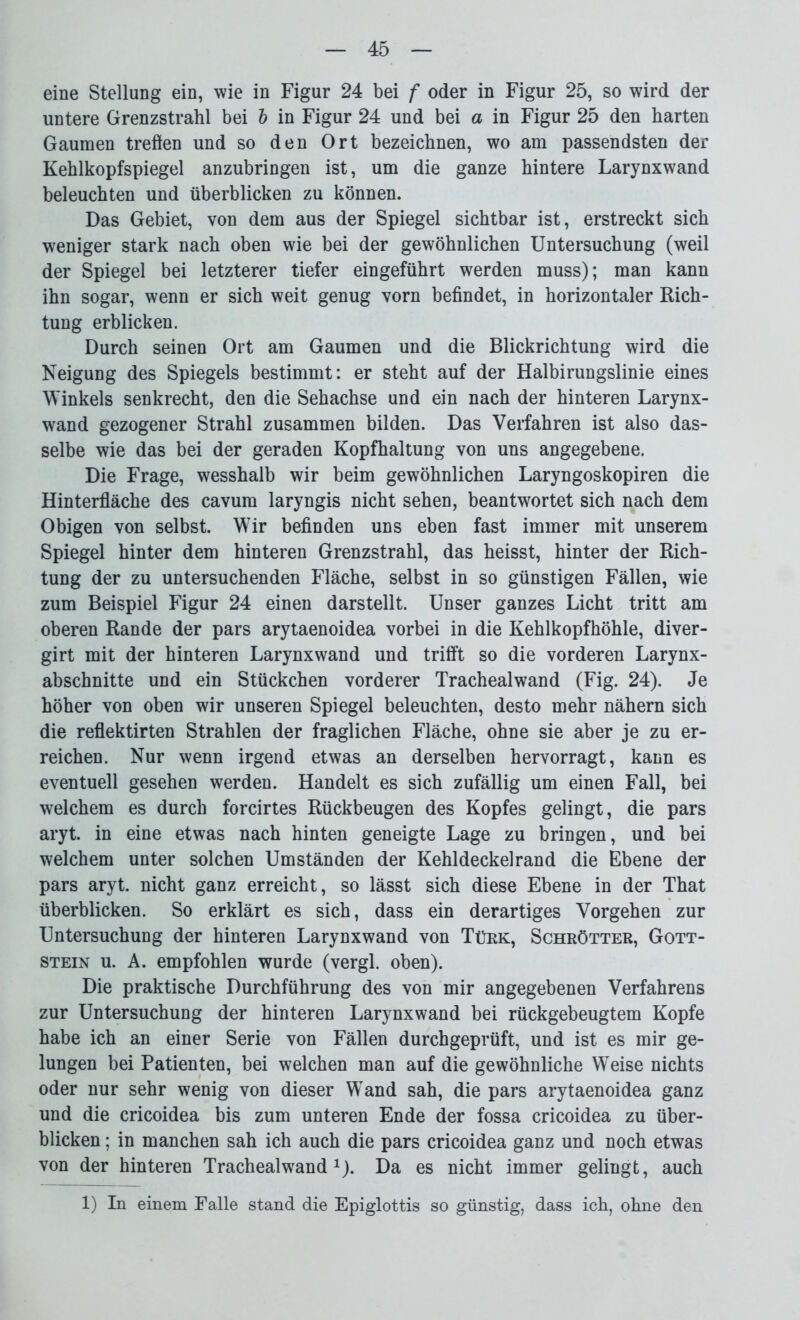 eine Stellung ein, wie in Figur 24 bei f oder in Figur 25, so wird der untere Grenzstrahl bei l in Figur 24 und bei a in Figur 25 den harten Gaumen treflen und so den Ort bezeichnen, wo am passendsten der Kehlkopfspiegel anzubringen ist, um die ganze hintere Larynxwand beleuchten und überblicken zu können. Das Gebiet, von dem aus der Spiegel sichtbar ist, erstreckt sich weniger stark nach oben wie bei der gewöhnlichen Untersuchung (weil der Spiegel bei letzterer tiefer eingeführt werden muss); man kann ihn sogar, wenn er sich weit genug vorn befindet, in horizontaler Rich- tung erblicken. Durch seinen Ort am Gaumen und die Blickrichtung wird die Neigung des Spiegels bestimmt: er steht auf der Halbirungslinie eines Winkels senkrecht, den die Sehachse und ein nach der hinteren Larynx- wand gezogener Strahl zusammen bilden. Das Verfahren ist also das- selbe wie das bei der geraden Kopfhaltung von uns angegebene. Die Frage, wesshalb wir beim gewöhnlichen Laryngoskopiren die Hinterfläche des cavum laryngis nicht sehen, beantwortet sich nach dem Obigen von selbst. Wir befinden uns eben fast immer mit unserem Spiegel hinter dem hinteren Grenzstrahl, das heisst, hinter der Rich- tung der zu untersuchenden Fläche, selbst in so günstigen Fällen, wie zum Beispiel Figur 24 einen darstellt. Unser ganzes Licht tritt am oberen Rande der pars arytaenoidea vorbei in die Kehlkopfhöhle, diver- girt mit der hinteren Larynxwand und trifft so die vorderen Larynx- abschnitte und ein Stückchen vorderer Trachealwand (Fig. 24). Je höher von oben wir unseren Spiegel beleuchten, desto mehr nähern sich die reflektirten Strahlen der fraglichen Fläche, ohne sie aber je zu er- reichen. Nur wenn irgend etwas an derselben hervorragt, kann es eventuell gesehen werden. Handelt es sich zufällig um einen Fall, bei welchem es durch forcirtes Rückbeugen des Kopfes gelingt, die pars aryt. in eine etwas nach hinten geneigte Lage zu bringen, und bei welchem unter solchen Umständen der Kehldeckelrand die Ebene der pars aryt. nicht ganz erreicht, so lässt sich diese Ebene in der That überblicken. So erklärt es sich, dass ein derartiges Vorgehen zur Untersuchung der hinteren Larynxwand von Türk, Schrötter, Gott- stein u. A. empfohlen wurde (vergl. oben). Die praktische Durchführung des von mir angegebenen Verfahrens zur Untersuchung der hinteren Larynxwand bei rückgebeugtem Kopfe habe ich an einer Serie von Fällen durchgeprüft, und ist es mir ge- lungen bei Patienten, bei welchen man auf die gewöhnliche Weise nichts oder nur sehr wenig von dieser Wand sah, die pars arytaenoidea ganz und die cricoidea bis zum unteren Ende der fossa cricoidea zu über- blicken ; in manchen sah ich auch die pars cricoidea ganz und noch etwas von der hinteren Trachealwand1). Da es nicht immer gelingt, auch 1) In einem Falle stand die Epiglottis so günstig, dass ich, ohne den