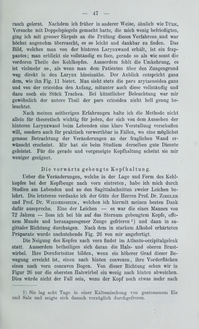 rasch gelernt. Nachdem ich früher in anderer Weise, ähnlich wie Türk, Versuche mit Doppelspiegeln gemacht hatte, die mich wenig befriedigten, ging ich mit grosser Skepsis an die Prüfung dieses Verfahrens und war höchst angenehm überrascht, es so leicht und dankbar zu finden. Das Bild, welches man von der hinteren Larynxwand erhält, ist ein frap- pantes ; man erblickt sie vollständig en face, gerade so als wie sonst die vorderen Theile des Kehlkopfes. Ausserdem fehlt die Umkehrung, es ist vielmehr so, als wenn man dem Patienten über den Zungengrund weg direkt in den Larynx hineinsähe. Der Anblick entspricht ganz dem, wie ihn Fig. 11 bietet. Man sieht stets die pars arytaenoidea ganz und von der cricoidea den Anfang, mitunter auch diese vollständig und dazu noch ein Stück Trachea. Bei künstlicher Beleuchtung war mir gewöhnlich der untere Theil der pars cricoidea nicht hell genug be- leuchtet. Nach meinen seitherigen Erfahrungen halte ich die Methode nicht allein für theoretisch wichtig für jeden, der sich von dem Aussehen der hinteren Larynxwand beim Lebenden eine klare Vorstellung verschaffen will, sondern auch für praktisch verwerthbar in Fällen, wo eine möglichst genaue Betrachtung der Veränderungen an der fraglichen Wand er- wünscht erscheint. Mir hat sie beim Studium derselben gute Dienste geleistet. Für die gerade und vorgeneigte Kopfhaltung scheint sie mir weniger geeignet. Die vorwärts gebeugte Kopfhaltung. Ueber die Veränderungen, welche in der Lage und Form des Kehl- kopfes bei der Kopfbeuge nach vorn eintreten, habe ich mich durch Studien am Lebenden und an den Sagittalschnitten zweier Leichen be- lehrt. Die letzteren verdanke ich der Güte der Herren Prof. Dr. Ziegler und Prof. Dr. Wiedersheim, welchen ich hiermit meinen besten Dank dafür ausspreche. Eine der Leichen — es war die eines Mannes von 72 Jahren — liess ich bei bis auf das Sternum gebeugtem Kopfe, offe- nem Munde und herausgezogener Zunge gefrierenx) und dann in sa- gittaler Richtung durchsägen. Nach dem in starkem Alkohol erhärteten Präparate wurde nachstehende Fig. 26 von mir angefertigt. Die Neigung des Kopfes nach vorn findet im Atlanto-occipitalgelenk statt. Ausserdem betheiligen sich daran die Hals- und oberen Brust- wirbel. Ihre Dornfortsätze bilden, wenn ein höherer Grad dieser Be- wegung erreicht ist, einen nach hinten convexen, ihre Vorderflächen einen nach vorn concaven Bogen. Von dieser Richtung sehen wir in Figur 26 nur die obersten Halswirbel ein wenig nach hinten abweichen. Dies würde nicht der Fall sein, wenn der Kopf noch etwas mehr nach 1) Sie lag acht Tage in einer Kältemischung von gestossenem Eis und Salz und zeigte sich danach vorzüglich durchgefroren.