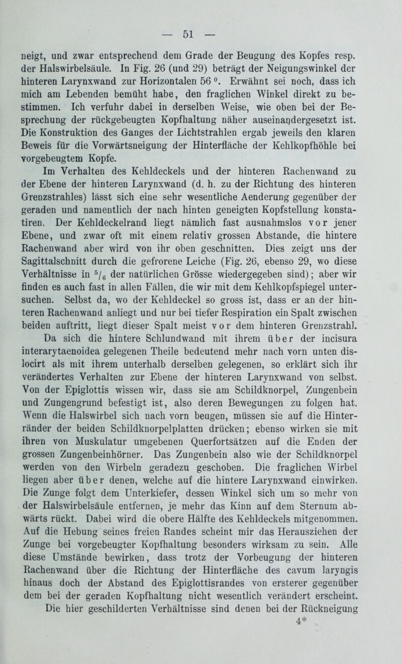 neigt, und zwar entsprechend dem Grade der Beugung des Kopfes resp. der Halswirbelsäule. In Fig. 26 (und 29) beträgt der Neigungswinkel der hinteren Larynxwand zur Horizontalen 56 °. Erwähnt sei noch, dass ich mich am Lebenden bemüht habe, den fraglichen Winkel direkt zu be- stimmen. Ich verfuhr dabei in derselben WTeise, wie oben bei der Be- sprechung der rückgebeugten Kopfhaltung näher auseinandergesetzt ist. Die Konstruktion des Ganges der Lichtstrahlen ergab jeweils den klaren Beweis für die Vorwärtsneigung der Hinterfläche der Kehlkopfhöhle bei vorgebeugtem Kopfe. Im Verhalten des Kehldeckels und der hinteren Rachenwand zu der Ebene der hinteren Larynxwand (d. h. zu der Richtung des hinteren Grenzstrahles) lässt sich eine sehr wesentliche Aenderung gegenüber der geraden und namentlich der nach hinten geneigten Kopfstellung konsta- tiren. Der Kehldeckelrand liegt nämlich fast ausnahmslos vor jener Ebene, und zwar oft mit einem relativ grossen Abstande, die hintere Rachenwand aber wird von ihr oben geschnitten. Dies zeigt uns der Sagittalschnitt durch die gefrorene Leiche (Fig. 26, ebenso 29, wo diese Verhältnisse in 5/6 der natürlichen Grösse wiedergegeben sind); aber wir finden es auch fast in allen Fällen, die wir mit dem Kehlkopfspiegel unter- suchen. Selbst da, wo der Kehldeckel so gross ist, dass er an der hin- teren Rachenwand anliegt und nur bei tiefer Respiration ein Spalt zwischen beiden auftritt, liegt dieser Spalt meist vor dem hinteren Grenzstrahl. Da sich die hintere Schlundwand mit ihrem über der incisura interarytaenoidea gelegenen Theile bedeutend mehr nach vorn unten dis- locirt als mit ihrem unterhalb derselben gelegenen, so erklärt sich ihr verändertes Verhalten zur Ebene der hinteren Larynxwand von selbst. Von der Epiglottis wissen wir, dass sie am Schildknorpel, Zungenbein und Zungengrund befestigt ist, also deren Bewegungen zu folgen hat. Wenn die Halswirbel sich nach vorn beugen, müssen sie auf die Hinter- ränder der beiden Schildknorpelplatten drücken; ebenso wirken sie mit ihren von Muskulatur umgebenen Querfortsätzen auf die Enden der grossen Zungenbeinhörner. Das Zungenbein also wie der Schildknorpel werden von den Wirbeln geradezu geschoben. Die fraglichen Wirbel liegen aber über denen, welche auf die hintere Larynxwand einwirken. Die Zunge folgt dem Unterkiefer, dessen Winkel sich um so mehr von der Halswirbelsäule entfernen, je mehr das Kinn auf dem Sternum ab- wärts rückt. Dabei wird die obere Hälfte des Kehldeckels mitgenommen. Auf die Hebung seines freien Randes scheint mir das Herausziehen der Zunge bei vorgebeugter Kopfhaltung besonders wirksam zu sein. Alle diese Umstände bewirken, dass trotz der Vorbeugung der hinteren Rachenwand über die Richtung der Hinterfläche des cavum laryngis hinaus doch der Abstand des Epiglottisrandes von ersterer gegenüber dem bei der geraden Kopfhaltung nicht wesentlich verändert erscheint. Die hier geschilderten Verhältnisse sind denen bei der Rückneigung 4*