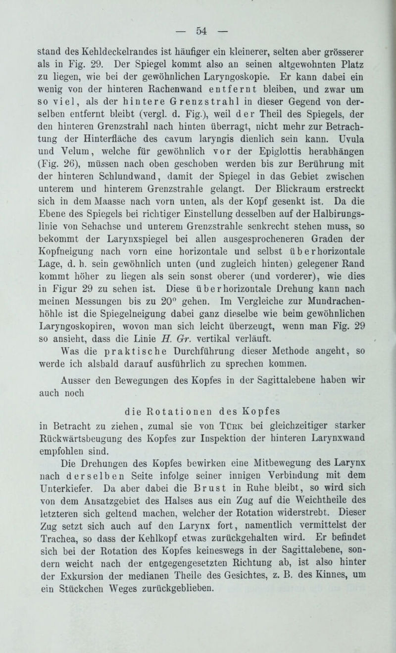 stand des Kehldeckelrandes ist häufiger ein kleinerer, selten aber grösserer als in Fig. 29. Der Spiegel kommt also an seinen altgewohnten Platz zu liegen, wie bei der gewöhnlichen Laryngoskopie. Er kann dabei ein wenig von der hinteren Rachenwand entfernt bleiben, und zwar um so viel, als der hintere Grenzstrahl in dieser Gegend von der- selben entfernt bleibt (vergl. d. Fig.), weil der Theil des Spiegels, der den hinteren Grenzstrahl nach hinten überragt, nicht mehr zur Betrach- tung der Hinterfläche des cavum laryngis dienlich sein kann. Uvula und Velum, welche für gewöhnlich vor der Epiglottis herabhängen (Fig. 26), müssen nach oben geschoben werden bis zur Berührung mit der hinteren Schlundwand, damit der Spiegel in das Gebiet zwischen unterem und hinterem Grenzstrahle gelangt. Der Blickraum erstreckt sich in dem Maasse nach vorn unten, als der Kopf gesenkt ist. Da die Ebene des Spiegels bei richtiger Einstellung desselben auf der Halbirungs- linie von Sehachse und unterem Grenzstrahle senkrecht stehen muss, so bekommt der Larynxspiegel bei allen ausgesprocheneren Graden der Kopfneigung nach vorn eine horizontale und selbst ü b e r horizontale Lage, d. h. sein gewöhnlich unten (und zugleich hinten) gelegener Rand kommt höher zu liegen als sein sonst oberer (und vorderer), wie dies in Figur 29 zu sehen ist. Diese ü b e r horizontale Drehung kann nach meinen Messungen bis zu 20° gehen. Im Vergleiche zur Mundrachen- höhle ist die Spiegelneigung dabei ganz dieselbe wie beim gewöhnlichen Laryngoskopiren, wovon man sich leicht überzeugt, wenn man Fig. 29 so ansieht, dass die Linie H. Gr. vertikal verläuft. Was die praktische Durchführung dieser Methode angeht, so werde ich alsbald darauf ausführlich zu sprechen kommen. Ausser den Bewegungen des Kopfes in der Sagittalebene haben wir auch noch die Rotationen des Kopfes in Betracht zu ziehen, zumal sie von Tükk bei gleichzeitiger starker Rückwärtsbeugung des Kopfes zur Inspektion der hinteren Larynxwand empfohlen sind. Die Drehungen des Kopfes bewirken eine Mitbewegung des Larynx nach derselben Seite infolge seiner innigen Verbindung mit dem Unterkiefer. Da aber dabei die Brust in Ruhe bleibt, so wird sich von dem Ausatzgebiet des Halses aus ein Zug auf die Weichtheile des letzteren sich geltend machen, welcher der Rotation widerstrebt. Dieser Zug setzt sich auch auf den Larynx fort, namentlich vermittelst der Trachea, so dass der Kehlkopf etwas zurückgehalten wird. Er befindet sich bei der Rotation des Kopfes keineswegs in der Sagittalebene, son- dern weicht nach der entgegengesetzten Richtung ab, ist also hinter der Exkursion der medianen Theile des Gesichtes, z. B. des Kinnes, um ein Stückchen Weges zurückgeblieben.