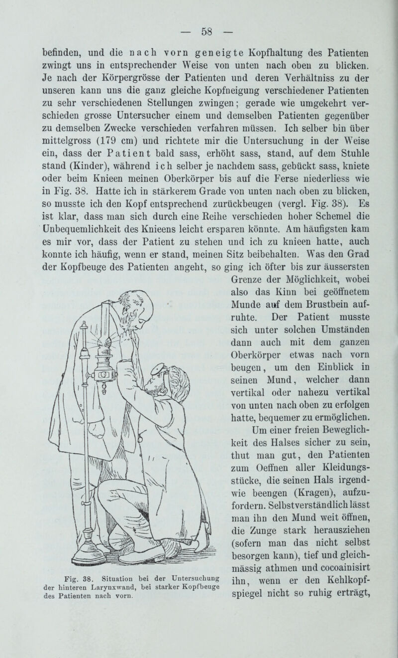 befinden, und die nach vorn geneigte Kopfhaltung des Patienten zwingt uns in entsprechender Weise von unten nach oben zu blicken. Je nach der Körpergrösse der Patienten und deren Verhältnis zu der unseren kann uns die ganz gleiche Kopfneigung verschiedener Patienten zu sehr verschiedenen Stellungen zwingen; gerade wie umgekehrt ver- schieden grosse Untersucher einem und demselben Patienten gegenüber zu demselben Zwecke verschieden verfahren müssen. Ich selber bin über mittelgross (179 cm) und richtete mir die Untersuchung in der Weise ein, dass der Patient bald sass, erhöht sass, stand, auf dem Stuhle stand (Kinder), während i c h selber je nachdem sass, gebückt sass, kniete oder beim Knieen meinen Oberkörper bis auf die Ferse niederliess wie in Fig. 88. Hatte ich in stärkerem Grade von unten nach oben zu blicken, so musste ich den Kopf entsprechend zurückbeugen (vergl. Fig. 88). Es ist klar, dass man sich durch eine Reihe verschieden hoher Schemel die Unbequemlichkeit des Knieens leicht ersparen könnte. Am häufigsten kam es mir vor, dass der Patient zu stehen und ich zu knieen hatte, auch konnte ich häufig, wenn er stand, meinen Sitz beibehalten. Was den Grad der Kopfbeuge des Patienten angeht, so ging ich öfter bis zur äussersten Grenze der Möglichkeit, wobei also das Kinn bei geöffnetem Munde auf dem Brustbein auf- ruhte. Der Patient musste sich unter solchen Umständen dann auch mit dem ganzen Oberkörper etwas nach vorn beugen, um den Einblick in seinen Mund, welcher dann vertikal oder nahezu vertikal von unten nach oben zu erfolgen hatte, bequemer zu ermöglichen. Um einer freien Beweglich- keit des Halses sicher zu sein, thut man gut, den Patienten zum Oeffnen aller Kleidungs- stücke, die seinen Hals irgend- wie beengen (Kragen), aufzu- fordern. Selbstverständlich lässt man ihn den Mund weit öffnen, die Zunge stark herausziehen (sofern man das nicht selbst besorgen kann), tief und gleich- mässig athmen und cocoainisirt Fig. 38. Situation bei der Untersuchung wenü er (Jen Kehlkopf- der hinteren Larynxwand, bei starker Kopfbeuge . ’ . . , . .... des Patienten nach vorn. Spiegel nicht SO luhig eitlägt,