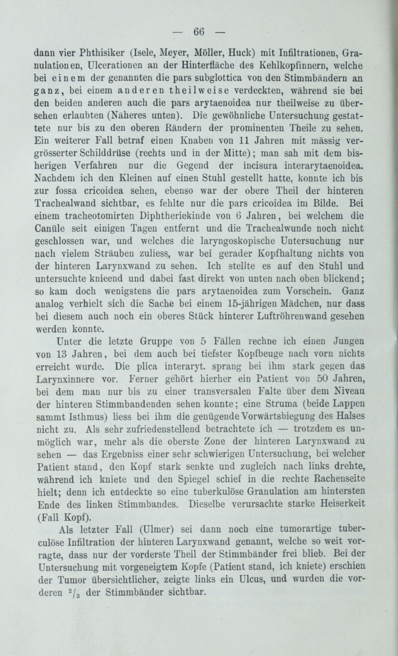 dann vier Phthisiker (Isele, Meyer, Möller, Huck) mit Infiltrationen, Gra- nulationen, Ulcerationen an der Hinterfläche des Kehlkopfinnern, welche bei einem der genannten die pars subglottica von den Stimmbändern an ganz, bei einem anderen theilweise verdeckten, während sie bei den beiden anderen auch die pars arytaenoidea nur theilweise zu über- sehen erlaubten (Näheres unten). Die gewöhnliche Untersuchung gestat- tete nur bis zu den oberen Rändern der prominenten Theile zu sehen. Ein weiterer Fall betraf einen Knaben von 11 Jahren mit mässig ver- grösserter Schilddrüse (rechts und in der Mitte); man sah mit dem bis- herigen Verfahren nur die Gegend der incisura interarytaenoidea. Nachdem ich den Kleinen auf einen Stuhl gestellt hatte, konnte ich bis zur fossa cricoidea sehen, ebenso war der obere Theil der hinteren Trachealwand sichtbar, es fehlte nur die pars cricoidea im Bilde. Bei einem tracheotomirten Diphtheriekinde von 6 Jahren, bei welchem die Canüle seit einigen Tagen entfernt und die Trachealwunde noch nicht geschlossen war, und welches die laryngoskopische Untersuchung nur nach vielem Sträuben zuliess, war bei gerader Kopfhaltung nichts von der hinteren Larynxwand zu sehen. Ich stellte es auf den Stuhl und untersuchte knieend und dabei fast direkt von unten nach oben blickend; so kam doch wenigstens die pars arytaenoidea zum Vorschein. Ganz analog verhielt sich die Sache bei einem 15-jährigen Mädchen, nur dass bei diesem auch noch ein oberes Stück hinterer Luftröhrenwand gesehen werden konnte. Unter die letzte Gruppe von 5 Fällen rechne ich einen Jungen von 13 Jahren, bei dem auch bei tiefster Kopfbeuge nach vorn nichts erreicht wurde. Die plica interaryt. sprang bei ihm stark gegen das Larynxinnere vor. Ferner gehört hierher ein Patient von 50 Jahren, bei dem man nur bis zu einer transversalen Falte über dem Niveau der hinteren Stimmbandenden sehen konnte; eine Struma (beide Lappen sammt Isthmus) liess bei ihm die genügende Vorwärtsbiegung des Halses nicht zu. Als sehr zufriedenstellend betrachtete ich — trotzdem es un- möglich war, mehr als die oberste Zone der hinteren Larynxwand zu sehen — das Ergebniss einer sehr schwierigen Untersuchung, bei welcher Patient stand, den Kopf stark senkte und zugleich nach links drehte, während ich kniete und den Spiegel schief in die rechte Rachenseite hielt; denn ich entdeckte so eine tuberkulöse Granulation am hintersten Ende des linken Stimmbandes. Dieselbe verursachte starke Heiserkeit (Fall Kopf). Als letzter Fall (Ulmer) sei dann noch eine tumorartige tuber- culöse Infiltration der hinteren Larynxwand genannt, welche so weit vor- ragte, dass nur der vorderste Theil der Stimmbänder frei blieb. Bei der Untersuchung mit vorgeneigtem Kopfe (Patient stand, ich kniete) erschien der Tumor übersichtlicher, zeigte links ein Ulcus, und wurden die vor- deren 2/3 der Stimmbänder sichtbar.