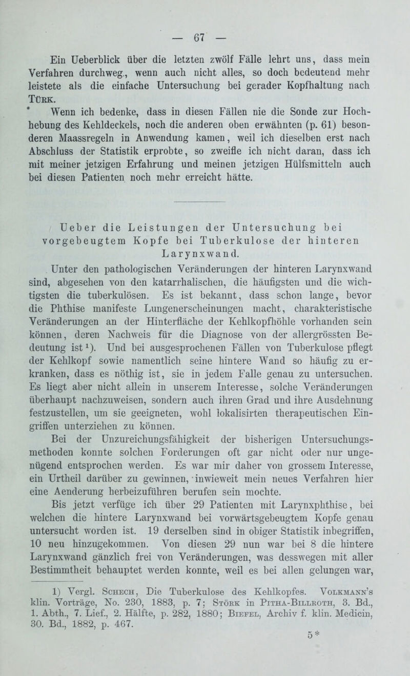 Ein Ueberblick über die letzten zwölf Fälle lehrt uns, dass mein Verfahren durchweg,, wenn auch nicht alles, so doch bedeutend mehr leistete als die einfache Untersuchung bei gerader Kopfhaltung nach Türk. Wenn ich bedenke, dass in diesen Fällen nie die Sonde zur Hoch- hebung des Kehldeckels, noch die anderen oben erwähnten (p. 61) beson- deren Maassregeln in Anwendung kamen, weil ich dieselben erst nach Abschluss der Statistik erprobte, so zweifle ich nicht daran, dass ich mit meiner jetzigen Erfahrung und meinen jetzigen Hülfsmitteln auch bei diesen Patienten noch mehr erreicht hätte. Ueber die Leistungen der Untersuchung bei vorgebeugtem Kopfe bei Tuberkulose der hinteren Larynxwand. Unter den pathologischen Veränderungen der hinteren Larynxwand sind, abgesehen von den katarrhalischen, die häufigsten und die wich- tigsten die tuberkulösen. Es ist bekannt, dass schon lange, bevor die Phthise manifeste Lungenerscheinungen macht, charakteristische Veränderungen an der Hinterfläche der Kehlkopfhöhle vorhanden sein können, deren Nachweis für die Diagnose von der allergrössten Be- deutung istx). Und bei ausgesprochenen Fällen von Tuberkulose pflegt der Kehlkopf sowie namentlich seine hintere Wand so häufig zu er- kranken, dass es nöthig ist, sie in jedem Falle genau zu untersuchen. Es liegt aber nicht allein in unserem Interesse, solche Veränderungen überhaupt nachzuweisen, sondern auch ihren Grad und ihre Ausdehnung festzustellen, um sie geeigneten, wohl lokalisirten therapeutischen Ein- griffen unterziehen zu können. Bei der Unzureichungsfähigkeit der bisherigen Untersuchungs- methoden konnte solchen Forderungen oft gar nicht oder nur unge- nügend entsprochen werden. Es war mir daher von grossem Interesse, ein Urtheil darüber zu gewinnen, ’ inwieweit mein neues Verfahren hier eine Aenderung herbeizuführen berufen sein mochte. Bis jetzt verfüge ich über 29 Patienten mit Larynxphthise, bei welchen die hintere Larynxwand bei vorwärtsgebeugtem Kopfe genau untersucht worden ist. 19 derselben sind in obiger Statistik inbegriffen, 10 neu hinzugekommen. Von diesen 29 nun war bei 8 die hintere Larynxwand gänzlich frei von Veränderungen, was desswegen mit aller Bestimmtheit behauptet werden konnte, weil es bei allen gelungen war, 1) Vergl. Schech, Die Tuberkulose des Kehlkopfes. Volkmann’s klin. Vorträge, No. 230, 1883, p. 7; Stork in Pitha-Billroth, 3. Bd., 1. Abth., 7. Lief., 2. Hälfte, p. 282, 1880; Biefel, Archiv f. klin. Medicin, 30. Bd., 1882, p. 467. 5*