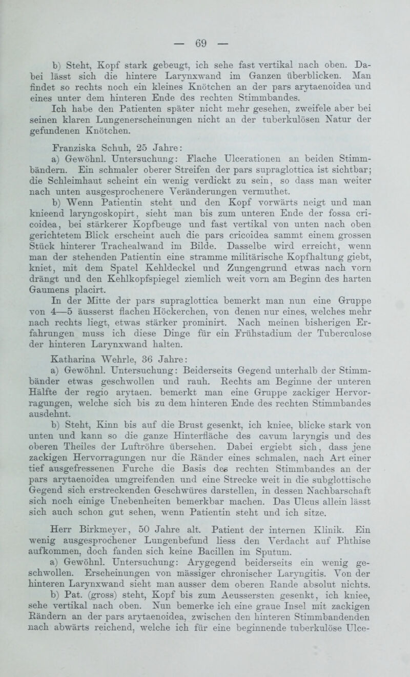 b) Steht, Kopf stark gebeugt, ich sehe fast vertikal nach oben. Da- bei lässt sich die hintere Larynxwand im Ganzen überblicken. Man findet so rechts noch ein kleines Knötchen an der pars arytaenoidea und eines unter dem hinteren Ende des rechten Stimmbandes. Ich habe den Patienten später nicht mehr gesehen, zweifele aber bei seinen klaren Lungenerscheinungen nicht an der tuberkulösen Natur der gefundenen Knötchen. Franziska Schuh, 25 Jahre: a) Gewöhnl. Untersuchung: Flache Ulcerationen an beiden Stimm- bändern. Ein schmaler oberer Streifen der pars supraglottica ist sichtbar; die Schleimhaut scheint ein wenig verdickt zu sein, so dass man weiter nach unten ausgesprochenere Veränderungen vermuthet. b) Wenn Patientin steht und den Kopf vorwärts neigt und man knieend laryngoskopirt, sieht man bis zum unteren Ende der fossa cri- coidea, bei stärkerer Kopfbeuge und fast vertikal von unten nach oben gerichtetem Blick erscheint auch die pars cricoidea sammt einem grossen Stück hinterer Trachealwand im Bilde. Dasselbe wird erreicht, wenn man der stehenden Patientin eine stramme militärische Kopfhaltung giebt, kniet, mit dem Spatel Kehldeckel und Zungengrund etwas nach vorn drängt und den Kehlkopfspiegel ziemlich weit vorn am Beginn des harten Gaumens placirt. In der Mitte der pars supraglottica bemerkt man nun eine Gruppe von 4—5 äusserst flachen Höckerchen, von denen nur eines, welches mehr nach rechts liegt, etwas stärker prominirt. Nach meinen bisherigen Er- fahrungen muss ich diese Dinge für ein Frühstadium der Tuberculose der hinteren Larynxwand halten. Katharina Wehrle, 36 Jahre: a) Gewöhnl. Untersuchung: Beiderseits Gegend unterhalb der Stimm- bänder etwas geschwollen und rauh. Bechts am Beginne der unteren Hälfte der regio arytaen. bemerkt man eine Gruppe zackiger Hervor- ragungen, welche sich bis zu dem hinteren Ende des rechten Stimmbandes ausdehnt. b) Steht, Kinn bis auf die Brust gesenkt, ich kniee, blicke stark von unten und kann so die ganze Hinterfläche des cavum laryngis und des oberen Theiles der Luftröhre übersehen. Dabei ergiebt sich, dass jene zackigen Hervorragungen nur die Ränder eines schmalen, nach Art einer tief ausgefressenen Furche die Basis des rechten Stimmbandes an der pars arytaenoidea umgreifenden und eine Strecke weit in die subglottische Gegend sich erstreckenden Geschwüres darstellen, in dessen Nachbarschaft sich noch einige Unebenheiten bemerkbar machen. Das Ulcus allein lässt sich auch schon gut sehen, wenn Patientin steht und ich sitze. Herr Birkmeyer, 50 Jahre alt. Patient der internen Klinik. Ein wenig ausgesprochener Lungenbefund liess den Verdacht auf Phthise aufkommen, doch fanden sich keine Bacillen im Sputum. a) Gewöhnl. Untersuchung: Arygegend beiderseits ein wenig ge- schwollen. Erscheinungen von mässiger chronischer Laryngitis. Von der hinteren Larynxwand sieht man ausser dem oberen Rande absolut nichts. b) Pat. (gross) steht, Kopf bis zum Aeussersten gesenkt, ich kniee, sehe vertikal nach oben. Nun bemerke ich eine graue Insel mit zackigen Rändern an der pars arytaenoidea, zwischen den hinteren Stimmbandenden nach abwärts reichend, welche ich für eine beginnende tuberkulöse Ulce-