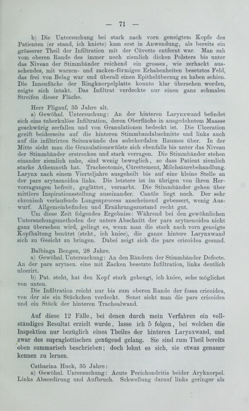 b) Die Untersuchung bei stark nach vorn geneigtem Kopfe des Patienten (er stand, ich kniete) kam erst in Anwendung, als bereits ein grösserer Theil der Infiltration mit der Cüvette entfernt war. Man sah vom oberen Rande des immer noch ziemlich dicken Polsters bis unter das Niveau der Stimmbänder reichend ein grosses, wie zerhackt aus- sehendes, mit warzen- und zacken-förmigen Erhabenheiten besetztes Feld, das frei von Belag war und überall einen Epithelüberzug zu haben schien. Die Innenfläche der Ringknorpelplatte konnte klar übersehen werden, zeigte sich intakt. Das Infiltrat verdeckte nur einen ganz schmalen Streifen dieser Fläche. Herr Fligauf, 35 Jahre alt. a) Gewöhn! Untersuchung: An der hinteren Larynxwand befindet sich eine tuberkulöse Infiltration, deren Oberfläche in ausgedehntem Maasse geschwürig zerfallen und von Granulationen bedeckt ist. Die Ulceration greift beiderseits auf die hinteren Stimmbandabschnitte und links auch auf die infiltrirten Seitenwände des subchordalen Raumes über. In der Mitte sieht man die Granulationswülste sich ebenfalls bis unter das Niveau der Stimmbänder erstrecken und stark vorragen. Die Stimmbänder stehen einander ziemlich nahe, sind wenig beweglich, so dass Patient ziemlich starke Athemnoth hat. Tracheotomie, Cürettement, Milchsäurebehandlung. Larynx nach einem Vierteljahre ausgeheilt bis auf eine kleine Stelle an der pars arytaenoidea links. Die letztere ist im übrigen von ihren Her- vorragungen befreit, geglättet, vernarbt. Die Stimmbänder gehen über mittlere Inspirationsstellung auseinander. Canüle liegt noch. Der sehr chronisch verlaufende Lungenprocess anscheinend gebessert, wenig Aus- wurf. Allgemeinbefinden und Ernährungszustand recht gut. Um diese Zeit folgendes Ergebniss: Während bei den gewöhnlichen Untersuchungsmethoden der untere Abschnitt der pars arytaenoidea nicht ganz übersehen wird, gelingt es, wenn man die stark nach vorn geneigte Kopfhaltung benützt (steht, ich kniee), die ganze hintere Larynxwand sich zu Gesicht zu bringen. Dabei zeigt sich die pars cricoidea gesund. Balbinga Bengen, 28 Jahre. a) Gewöhn! Untersuchung: An den Rändern der Stimmbänder Defecte. An der pars arytaen. eine mit Zacken besetzte Infiltration, links deutlich ulcerirt. b) Pat. steht, hat den Kopf stark gebeugt, ich kniee, sehe möglichst von unten. Die Infiltration reicht nur bis zum oberen Rande der fossa cricoidea, von der sie ein Stückchen verdeckt. Sonst sieht man die pars cricoidea und ein Stück der hinteren Trachealwand. Auf diese 12 Fälle, bei denen durch mein Verfahren ein voll- ständiges Resultat erzielt wurde, lasse ich 5 folgen, bei welchen die Inspektion nur bezüglich eines Theiles der hinteren Larynxwand, und zwar des supraglottischen genügend gelang. Sie sind zum Theil bereits oben summarisch beschrieben; doch lohnt es sich, sie etwas genauer kennen zu lernen. Catharina Huck, 35 Jahre: a) Gewöhn! Untersuchung: Acute Perichondritis beider Aryknorpe! Links Abscedirung und Aufbruch. Schwellung darauf links geringer als