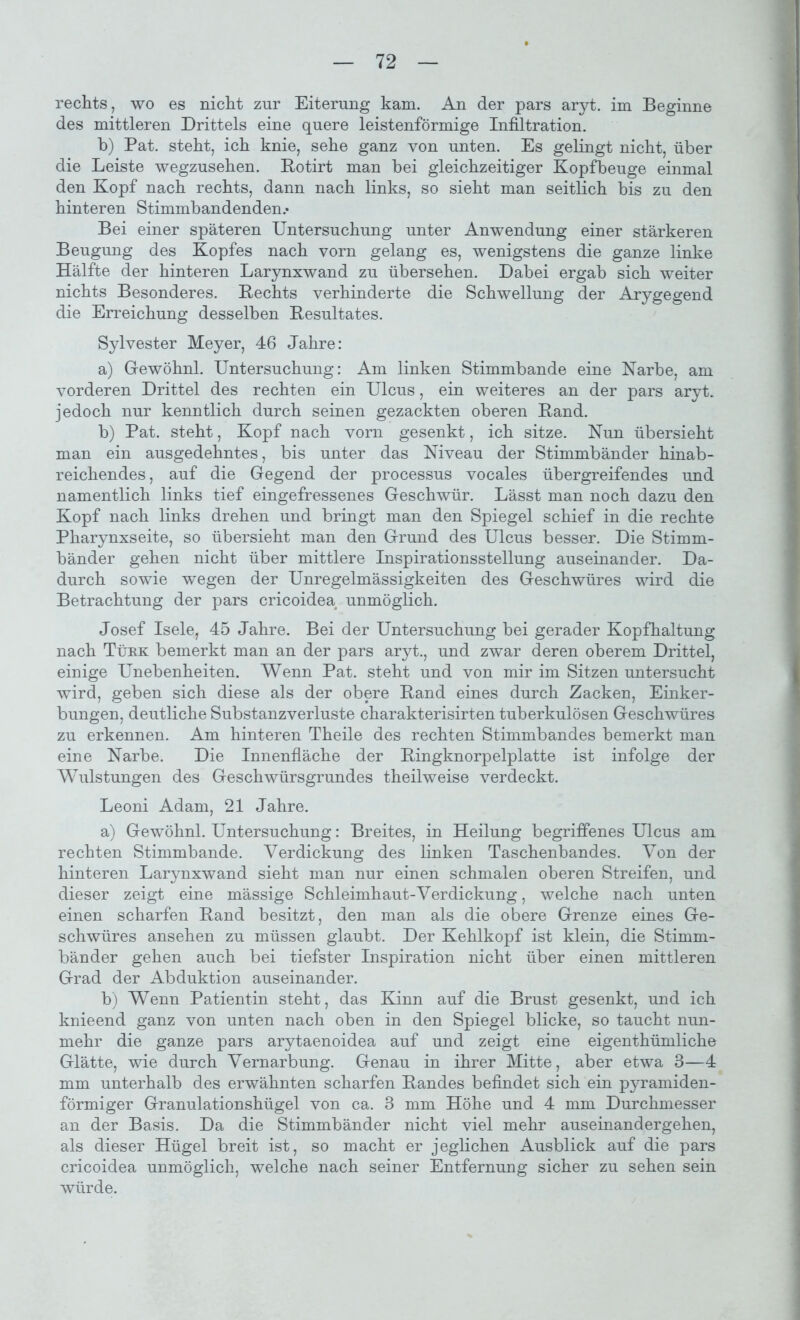 rechts, wo es nicht zur Eiterung kam. An der pars aryt. im Beginne des mittleren Drittels eine quere leistenförmige Infiltration. b) Pat. steht, ich knie, sehe ganz von unten. Es gelingt nicht, über die Leiste wegzusehen. Rotirt man hei gleichzeitiger Kopfbeuge einmal den Kopf nach rechts, dann nach links, so sieht man seitlich bis zu den hinteren Stimmbandenden.* Bei einer späteren Untersuchung unter Anwendung einer stärkeren Beugung des Kopfes nach vorn gelang es, wenigstens die ganze linke Hälfte der hinteren Larynxwand zu übersehen. Dabei ergab sich weiter nichts Besonderes. Rechts verhinderte die Schwellung der Arygegend die Erreichung desselben Resultates. Sylvester Meyer, 46 Jahre: a) Gewöhn! Untersuchung: Am linken Stimmbande eine Narbe, am vorderen Drittel des rechten ein Ulcus, ein weiteres an der pars aryt. jedoch nur kenntlich durch seinen gezackten oberen Rand. b) Pat. steht, Kopf nach vorn gesenkt, ich sitze. Nun übersieht man ein ausgedehntes, bis unter das Niveau der Stimmbänder hinab- reichendes , auf die Gegend der processus vocales übergreifendes und namentlich links tief eingefressenes Geschwür. Lässt man noch dazu den Kopf nach links drehen und bringt man den Spiegel schief in die rechte Pharynxseite, so übersieht man den Grund des Ulcus besser. Die Stimm- bänder gehen nicht über mittlere Inspirationsstellung auseinander. Da- durch sowie wegen der Unregelmässigkeiten des Geschwüres wird die Betrachtung der pars cricoidea unmöglich. Josef Isele, 45 Jahre. Bei der Untersuchung bei gerader Kopfhaltung nach Türk bemerkt man an der pars aryt., und zwar deren oberem Drittel, einige Unebenheiten. Wenn Pat. steht und von mir im Sitzen untersucht wird, geben sich diese als der obere Rand eines durch Zacken, Einker- bungen, deutliche Substanzverluste charakterisirten tuberkulösen Geschwüres zu erkennen. Am hinteren Theile des rechten Stimmbandes bemerkt man eine Narbe. Die Innenfläche der Ringknorpelplatte ist infolge der Wulstungen des Geschwürsgrundes theilweise verdeckt. Leoni Adam, 21 Jahre. a) Gewöhn! Untersuchung: Breites, in Heilung begriffenes Ulcus am rechten Stimmbande. Verdickung des linken Taschenbandes. Von der hinteren Larynxwand sieht man nur einen schmalen oberen Streifen, und dieser zeigt eine mässige Schleimhaut-Verdickung, welche nach unten einen scharfen Rand besitzt, den man als die obere Grenze eines Ge- schwüres ansehen zu müssen glaubt. Der Kehlkopf ist klein, die Stimm- bänder gehen auch bei tiefster Inspiration nicht über einen mittleren Grad der Abduktion auseinander. b) Wenn Patientin steht, das Kinn auf die Brust gesenkt, und ich knieend ganz von unten nach oben in den Spiegel blicke, so taucht nun- mehr die ganze pars arytaenoidea auf und zeigt eine eigenthümliche Glätte, wie durch Vernarbung. Genau in ihrer Mitte, aber etwa B—4 mm unterhalb des erwähnten scharfen Randes befindet sich ein pyramiden- förmiger Granulationshügel von ca. 3 mm Höhe und 4 mm Durchmesser an der Basis. Da die Stimmbänder nicht viel mehr auseinandergehen, als dieser Hügel breit ist, so macht er jeglichen Ausblick auf die pars cricoidea unmöglich, welche nach seiner Entfernung sicher zu sehen sein würde.