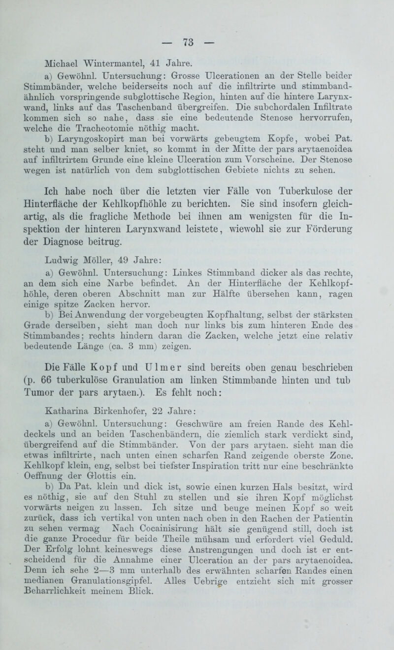 Michael Wintermantel, 41 Jahre. a) Gewöhnl. Untersuchung: Grosse Ulcerationen an der Stelle beider Stimmbänder, welche beiderseits noch auf die infiltrirte und stimmband- ähnlich vorspringende subglottische Region, hinten auf die hintere Larynx- wand, links auf das Taschenband übergreifen. Die subchordalen Infiltrate kommen sich so nahe, dass sie eine bedeutende Stenose hervorrufen, welche die Tracheotomie nöthig macht. b) Laryngoskopirt man bei vorwärts gebeugtem Kopfe, wobei Pat. steht und man selber kniet, so kommt in der Mitte der pars arytaenoidea auf infiltrirtem Grunde eine kleine Ulceration zum Vorscheine. Der Stenose wegen ist natürlich von dem subglottischen Gebiete nichts zu sehen. Ich habe noch über die letzten vier Fälle von Tuberkulose der Hinterfläche der Kehlkopfhöhle zu berichten. Sie sind insofern gleich- artig, als die fragliche Methode bei ihnen am wenigsten für die In- spektion der hinteren Larynxwand leistete, wiewohl sie zur Förderung der Diagnose beitrug. Ludwig Möller, 49 Jahre: a) Gewöhnl. Untersuchung: Linkes Stimmband dicker als das rechte, an dem sich eine Narbe befindet. An der Hinterfläche der Kehlkopf- höhle, deren oberen Abschnitt man zur Hälfte übersehen kann, ragen einige spitze Zacken hervor. b) Bei Anwendung der vorgebeugten Kopfhaltung, selbst der stärksten Grade derselben, sieht man doch nur links bis zum hinteren Ende des Stimmbandes; rechts hindern daran die Zacken, welche jetzt eine relativ bedeutende Länge (ca. 3 mm) zeigen. Die Fälle Kopf und Ulm er sind bereits oben genau beschrieben (p. 66 tuberkulöse Granulation am linken Stimmbande hinten und tub Tumor der pars arytaen.). Es fehlt noch: Katharina Birkenhofer, 22 Jahre: a) Gewöhnl. Untersuchung: Geschwüre am freien Bande des Kehl- deckels und an beiden Taschenbändern, die ziemlich stark verdickt sind, übergreifend auf die Stimmbänder. Von der pars arytaen. sieht man die etwas infiltrirte, nach unten einen scharfen Band zeigende oberste Zone. Kehlkopf klein, eng, selbst bei tiefster Inspiration tritt nur eine beschränkte Oeffnung der Glottis ein. b) Da Pat. klein und dick ist, sowie einen kurzen Hals besitzt, wird es nöthig, sie auf den Stuhl zu stellen und sie ihren Kopf möglichst vorwärts neigen zu lassen. Ich sitze und beuge meinen Kopf so weit zurück, dass ich vertikal von unten nach oben in den Bachen der Patientin zu sehen vermag Nach Cocainisirung hält sie genügend still, doch ist die ganze Procedur für beide Theile mühsam und erfordert viel Geduld. Der Erfolg lohnt keineswegs diese Anstrengungen und doch ist er ent- scheidend für die Annahme einer Ulceration an der pars arytaenoidea. Denn ich sehe 2—3 mm unterhalb des erwähnten scharfen Bandes einen medianen Granulationsgipfel. Alles Uebrige entzieht sich mit grosser Beharrlichkeit meinem Blick.