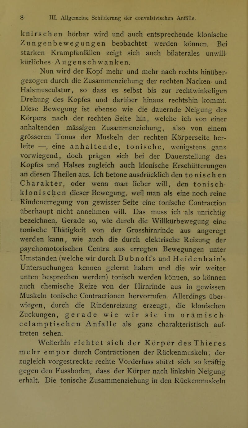 knirschen hörbar wird und auch entsprechende klonische Zungenbewegungen beobachtet werden können. Bei starken Krampfanfällen zeigt sich auch bilaterales unwill- kürliches Augenschwanken. Nun wird der Kopf mehr und mehr nach rechts hinüber- gezogen durch die Zusammenziehung der rechten Nacken- und Halsmusculatur, so dass es selbst bis zur rechtwinkeligen Drehung des Kopfes und darüber hinaus rechtshin kommt. Diese Bewegung ist ebenso wie die dauernde Neigung des Körpers nach der rechten Seite hin, welche ich von einer anhaltenden massigen Zusammenziehung, also von einem grösseren Tonus der Muskeln der rechten Körperseite her- leite —, eine anhaltende, tonische, wenigstens ganz vorwiegend, doch prägen sich bei der Dauerstellung des Kopfes und Halses zugleich auch klonische Erschütterungen an diesen Theilen aus. Ich betone ausdrücklich den tonischen Charakter, oder wenn man lieber will, den tonisch- klonischen dieser Bewegung, weil man als eine noch reine Rindenerregung von gewisser Seite eine tonische Contraction überhaupt nicht annehmen will. Das muss ich als unrichtig bezeichnen. Gerade so, wie durch die Willkürbewegung eine tonische Thätigkeit von der Grosshirnrinde aus angeregt werden kann, wie auch die durch elektrische Reizung der psychomotorischen Centra aus erregten Bewegungen unter Umständen (welche wir durch B u b n o ff s und H e i d e n h a i n's Untersuchungen kennen gelernt haben und die wir weiter unten besprechen werden) tonisch werden können, so können auch chemische Reize von der Hirnrinde aus in gewissen Muskeln tonische Contractionen hervorrufen. Allerding-s über- o wiegen, durch die Rindenreizung erzeugt, die klonischen Zuckungen, gerade wie wir sie im urämisch- eclamptischen Anfalle als ganz charakteristisch auf- treten sehen. Weiterhin richtet sich der Körper desThieres mehr empor durch Contractionen der Rückenmuskeln; der zugleich vorgestreckte rechte Vorderfuss stützt sich so kräftig gegen den Fussboden, dass der Körper nach linkshin Neigung erhält. Die tonische Zusammenziehung in den Rückenmuskeln I