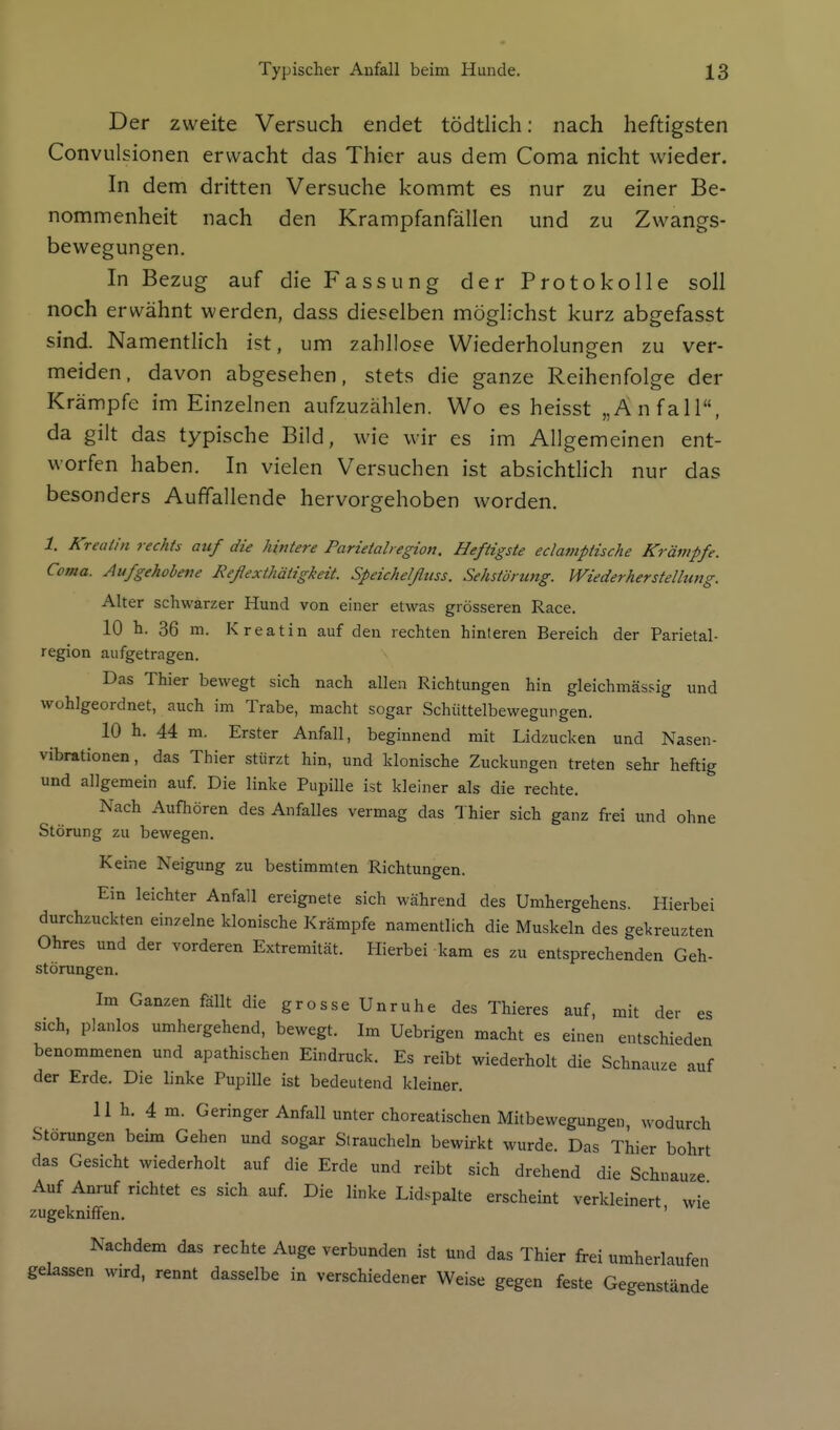 Der zweite Versuch endet tödtlich: nach heftigsten Convulsionen erwacht das Thier aus dem Coma nicht wieder. In dem dritten Versuche kommt es nur zu einer Be- nommenheit nach den Krampfanfällen und zu Zwangs- bewegungen. In Bezug auf die Fassung der Protokolle soll noch erwähnt werden, dass dieselben möglichst kurz abgefasst sind. Namentlich ist, um zahllose Wiederholungen zu ver- meiden, davon abgesehen, stets die ganze Reihenfolge der Krämpfe im Einzelnen aufzuzählen. Wo es heisst „Anfall, da gilt das typische Bild, wie wir es im Allgemeinen ent- worfen haben. In vielen Versuchen ist absichtlich nur das besonders Auffallende hervorgehoben worden. 1. Kreatin rechts auf die hintere Parietalregion. Heftigste eclamptische Krämpfe. Coma. Aufgehobene Reßexthätigkeit. Speichelfluss. Sehstörung. Wiederherstellung. Alter schwarzer Hund von einer etwas grösseren Race. 10 h. 36 m. Kreatin auf den rechten hinleren Bereich der Parietal- region aufgetragen. Das Thier bewegt sich nach allen Richtungen hin gleichmässig und wohlgeordnet, auch im Trabe, macht sogar Schüttelbewegungen. 10 h. 44 m. Erster Anfall, beginnend mit Lidzucken und Nasen- vibrationen, das Thier stürzt hin, und klonische Zuckungen treten sehr heftig und allgemein auf Die linke Pupille ist kleiner als die rechte. Nach Aufhören des Anfalles vermag das Thier sich ganz frei und ohne Störung zu bewegen. Keine Neigung zu bestimmten Richtungen. Ein leichter Anfall ereignete sich während des Umhergehens. Hierbei durchzuckten einzelne klonische Krämpfe namentlich die Muskeln des gekreuzten Ohres und der vorderen Extremität. Hierbei kam es zu entsprechenden Geh- störungen. Im Ganzen fällt die grosse Unruhe des Thieres auf, mit der es sich, planlos umhergehend, bewegt. Im Uebrigen macht es einen entschieden benommenen und apathischen Eindruck. Es reibt wiederholt die Schnauze auf der Erde. Die linke Pupille ist bedeutend kleiner. 11 h. 4 m. Geringer Anfall unter choreatischen Mitbewegungen, wodurch Störungen beim Gehen und sogar Straucheln bewirkt wurde. Das Thier bohrt das Gesicht wiederholt auf die Erde und reibt sich drehend die Schnauze Auf Anruf richtet es sich auf. Die linke Lidspalte erscheint verkleinert wie zugekniffen. ' Nachdem das rechte Auge verbunden ist und das Thier fi-ei umherlaufen gelassen wird, rennt dasselbe in verschiedener Weise gegen feste Gegenstände
