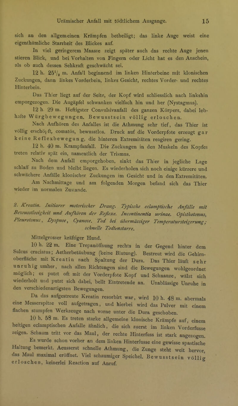 sich an den allgemeinen Krämpfen betheiligt; das linke Auge weist eine eigenthiimliche Starrheit des Blickes auf In viel geringerem Maasse zeigt später auch das rechte Auge jenen stieren Blick, und bei Vorhalten von Fingern oder Licht hat es den Anschein, als ob auch dessen Sehkraft geschwächt sei. 12 h. 25V2 AnfaU beginnend im linken Hinterbeine mit klonischen Zuckungen, dann linkes Vorderbein, linkes Gesicht, rechtes Vorder- und rechtes Hinterbein. Das Thier liegt auf der Seite, der Kopf wird schliesslich nach linkshin emporgezogen. Die Augäpfel schwanken vielfach hin und her (Nystagmus). 12 h. 29 m. Heftigster Convulsivanfall des ganzen Körpers, dabei leb- hafte Würgbewegungen. Bewusstsein völlig erloschen. Nach Aufhören des Anfalles ist die Athmung sehr tief, das Thier ist völlig erschöpft, comatös, bewusstlos. Druck auf die Vorderpfote erzeugt gar keine Reflexbewegung, die hinteren Extremitäten reagiren gering. 12 h. 40 m. Krampfanfall. Die Zuckungen in den Muskeln des Kopfes treten relativ spät ein, namentlich der Trismus. Nach dem AnfaU emporgehoben, sinkt das Thier in jegliche Lage schlaff zu Boden und bleibt liegen. Es wiederholen sich noch einige kürzere und schwächere Anfälle klonischer Zuckungen im Gesicht und in den Extremitäten. Am Nachmittage und am folgenden Morgen befand sich das Thier wieder im normalen Zustande. 2. Kreatin. Initiarer motorischer Drang. Typische eclamptische Anfälle mit Bewusstlosigkeit und Atifhören der Reflexe. Incontinentia urinae. Opisthotonus, Pleurotoniis, Dyspnoe, Cyanose. Tod bei übermässiger Tetnperatursteigerung; schnelle Todtenstarre. Mittelgrosser kräftiger Hund. 10 h. 22 m. Eine Trepanöffnung rechts in der Gegend hinter dem Sulcus cruciatus; Aetherbetäubung (keine Blutung). Bestreut wird die Gehirn- oberfläche mit Kreatin nach Spaltung der Dura. Das Thier läuft sehr unruhig umher, nach allen Richtungen sind die Bewegungen wohlgeordnet möglich; es putzt oft mit der Vorderpfote Kopf und Schnauze, wälzt sich wiederholt und putzt sich dabei, bellt Eintretende an. Unablässige Unruhe in den verschiedenartigsten Bewegungen. Da das aufgestreute Kreatin resorbirt war, wird 10 h. 48 m. abermals eine Messerspitze voll aufgetragen, und hierbei wird das Pulver mit einem flachen stumpfen Werkzeuge nach vorne unter die Dura geschoben. 10 h. 58 m. Es treten starke allgemeine klonische Krämpfe auf, einem heftigen eclamptischen Anfalle ähnlich, die sich zuerst im linken Vorderfusse zeigen. Schaum tritt vor das Maul, der rechte Hinterfuss ist stark angezogen. Es wurde schon vorher an dem linken Hinterfusse eine gewisse spastische Haltung bemerkt. Aeusserst schnelle Athmung, die Zunge steht weit hervor, das Maul maximal eröffnet. Viel schaumiger Speichel. Bewusstsein völlig erloschen, keinerlei Reaction auf Anruf.
