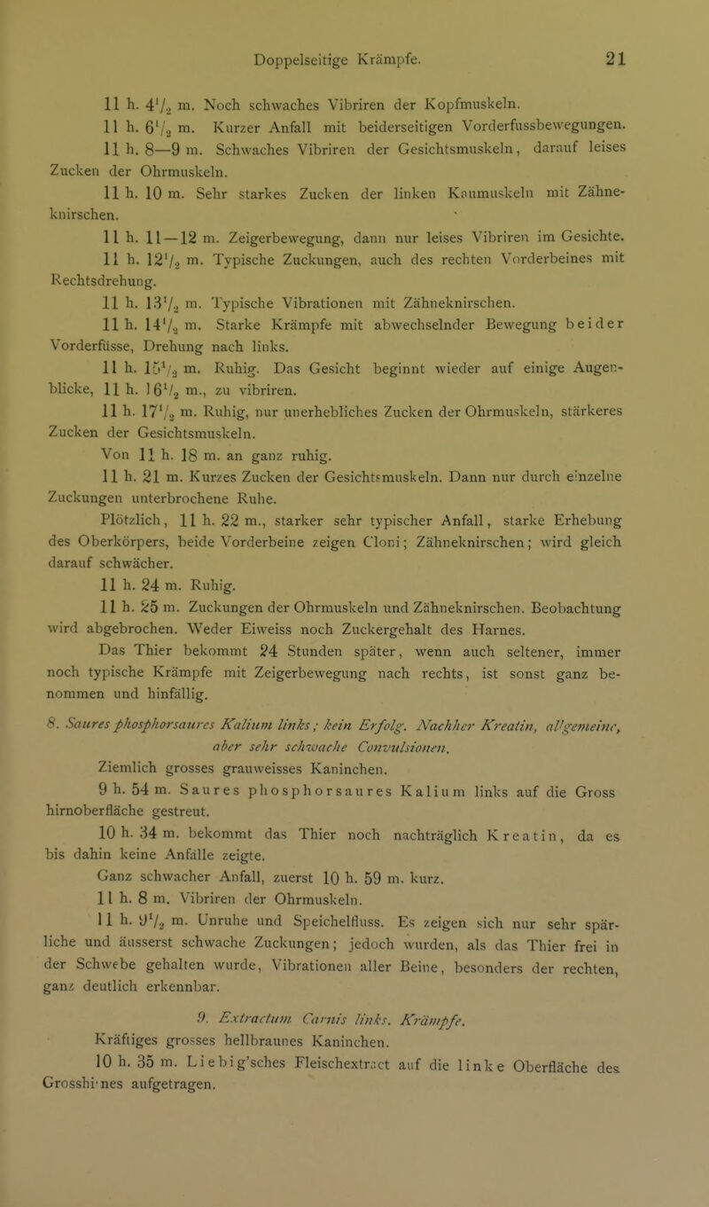 11 h. 4'/., m. Noch schwaches Vibriren der Kopfmuskeln. 11 h. 6'/2 Kurzer Anfall mit beiderseitigen Vorderfussbewegungen. Uh. 8—9 m. Schwaches Vibriren der Gesichtsmuskeln, darauf leises Zucken der Ohrmuskeln. 11 h. 10 m. Sehr starkes Zucken der linken Knumuskeln mit Zähne- knirschen. 11 h. 11 —12 m. Zeigerbewegung, dann nur leises Vibriren im Gesichte. 11h. 12'/-) Typische Zuckungen, auch des rechten Vorderbeines mit Rechtsdrehung. 11 h. ISVj Typische Vibrationen mit Zähneknii-schen. 11h. 14'/.^ m. Starke Krämpfe mit abwechselnder Bewegung beider Vorderfüsse, Drehung nach links. 11 h. 15^,2 m. Ruhig. Das Gesicht beginnt wieder auf einige Augen- blicke, 11 h. I6V2 m., zu vibriren. 11 h. 17'/sj m. Ruhig, nur unerhebliches Zucken der Ohrmuskeln, stärkeres Zucken der Gesichtsmuskeln. Von 11h. 18 m. an ganz ruhig. 11 h. 21 m. Kurzes Zucken der Gesichtfmuskeln. Dann nur durch einzelne Zuckungen unterbrochene Ruhe. Plötzlich, 11 h. 22 m., starker sehr typischer Anfall, starke Erhebung des Oberkörpers, beide Vorderbeine zeigen Cloni; Zähneknirschen; wird gleich darauf schwächer. 11 h. 24 m. Ruhig. 11 h. 25 m. Zuckungen der Ohrmuskeln und Zähneknirschen. Beobachtung wird abgebrochen. Weder Eiweiss noch Zuckergehalt des Harnes. Das Thier bekommt 24 Stunden später, wenn auch seltener, immer noch typische Krämpfe mit Zeigerbewegung nach rechts, ist sonst ganz be- nommen und hinfällig. 8. Saures phosphorsaures Kalium links; kein Erfolg. Nachher Kreaiin, aUgemeiur, aber sehr schivache Convulsioiieii. Ziemlich grosses grauweisses Kaninchen. 9 h. 54 m. Saures phosphorsaures Kalium links auf die Gross hirnoberfläche gestreut. 10 h. 34 m. bekommt das Thier noch nachträglich Kreatin, da es bis dahin keine Anfälle zeigte. Ganz schwacher Anfall, zuerst 10 h. 59 m. kurz. 11 h. 8 m. Vibriren der Ohrmuskeln. 11 h. y'/a m. Unruhe und Speichelfluss. Es zeigen sich nur sehr spär- liche und äusserst schwache Zuckungen; jedoch wurden, als das Thier frei in der Schwebe gehalten wurde, Vibrationen aller Beine, besonders der rechten, ganz deutlich erkennbar. 9. Extractuin Cantis li/iks. Krämpfe. Kräftiges grosses hellbraunes Kaninchen. 10 h. 35 m. Liebig'sches Fleischextr.ut auf die linke Oberfläche des Grosshi'nes aufgetragen.