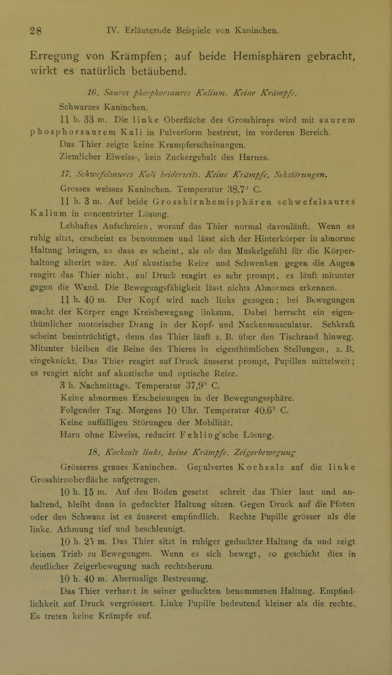 Erregung von Krämpfen; auf beide Hemisphären gebracht, wirkt es natürlich betäubend. IG. Saures phofphorsaures Kalium. Keine Krämpfe. Schwarzes Kaninchen. 11 h. 33 m. Die linke Oberfläche des Grosshirnes wird mit saurem p h osphorsaurem Kali in Pulverform bestreut, im vorderen Bereich. Das Thier zeigte keine Krampferscheinungen. Ziemlicher Eiweiss-, kein Zuckergehalt des Harnes. n. Schwefelsaures KaH beiderseits. Keine Krämpfe. Stlistörnngen. Grosses weisses Kaninchen. Temperatur 38,7^ C. 11 h. 3 m. Auf beide Grosshirnhemisphären schwefelsaures Kalium in concentrirter Lösung. Lebhaftes Aufschreien, worauf das Thier normal davonläuft. Wenn es ruhig sitzt, erscheint es benommen und lässt sich der Hinterkörper in abnorme Haltung bringen, so dass es scheint, als ob das Muskelgefiihl für die Körper- haltung alterirt wäi-e. Auf akustische Reize und Schwenken gegen die Augea reagirt das Thier nicht, auf Druck reagirt es sehr prompt, es läuft mitunter gegen die Wand. Die Bewegungsfähigkeit lässt nichts Abnormes erkennen. 11 h. 40 m. Der Kopf wird nach links gezogen; bei Bewegungen macht der Körper enge Kreisbewegung linksum. Dabei herrscht ein eigen- thümlicher motorischer Diang in der Kopf- und Nackenmusculalur. Sehkraft scheint beeinträchtigt, denn das Thier läuft z. B. über den Tischrand hinweg. Mitunter bleiben die Beine des Thieres in eigenthümlichen Stellungen, z. B. eingeknickt. Das Thier reagirt auf Druck äusserst prompt, Pupillen mittelweit; es reagirt nicht auf akustische und optische Reize. 3 h. Nachmittags. Temperatur 37,9^ C. Keine abnormen Erscheinungen in der Bewegungssphäre. Folgender Tag. Morgens 10 Uhr. Temperatur 40,6'' C. Keine auffälligen Störungen der Mobilität. Harn ohne Eiweiss, reducirt Fehling'sche Lösung. 18. Kochsalz links, keine Krämpfe. Zeigerhezuegung Grösseres graues Kaninchen. Gepulvertes Kochsalz auf die linke Grosshirnober fläche aufgetragen. 10 h. 15 m. Auf den Boden gesetzt schreit das Thier laut und an- haltend, bleibt dann in geduckter Haltung sitzen. Gegen Druck auf die Pfoten oder den Schwanz ist es äus.^erst empfindlich. Rechte Pupille grösser als die linke. Athmung tief und beschleunigt. 10 h. 2i m. Das Thier sitzt in ruhiger geduckter Haltung da und zeigt keinen Trieb zu Bewegungen. Wenn es sich bewegt, so geschieht dies in deutlicher Zeigerbewegung nach rechtsherum 10 h. 40 m. Abermalige Bestreuung. Das Thier verhant in seiner geduckten benommenen Haltung. Empfind- lichkeit auf Druck vergrössert. Linke Pupille bedeutend kleiner als die rechte. Es treten keine Krämpfe auf.