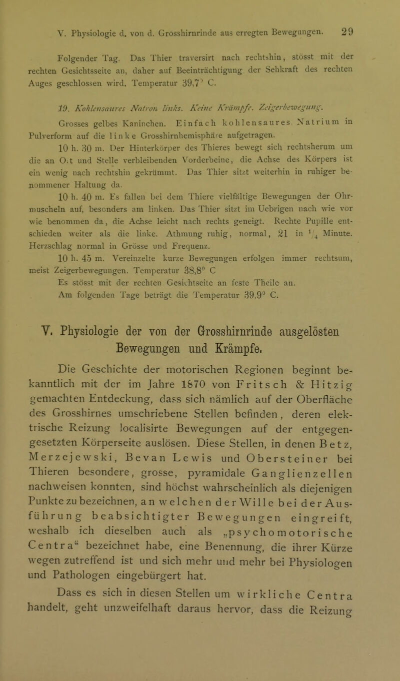 Folgender Tag. Das Thier traversirt nach rechtshin, stösst mit der rechten Gesichtsseile an, daher auf Beeinträchtigung der Seblcraft des rechten Auges geschlossen wird. Temperatur 39,7' ^• 19. Kohlensaures Natron links. Keine Krävipfe. Zeigerbewegimg. Grosses gelbes Kaninchen. Einfach kohlensaures Natrium in Pulverform auf die linke Grosshirnhemisphäre aufgetragen. 10 h. 80 m. Oer Hinterkorper des Thieres bewegt sich rechtsherum um die an O.t und Stelle verbleibenden Vorderbeine, die Achse des Körpers ist ein wenig nach rechtshin gekrümmt. Das Thier sit/t weiterhin in ruhiger be- nommener Haltung da. 10 h. 40 m. Es fallen bei dem Thiere vielfältige Bewegungen der Ohr- muscheln auf, besonders am linken. Das Thier sitzt im Uebrigen nach wie vor wie benommen da, die Achse leicht nach rechts geneigt. Rechte Pupille ent- schieden weiter als die linke. Athmung ruhig, normal, 21 in ^'^ Minute. Herzschlag normal in Grösse und Frequenz. 10 h. 45 m. Vereinzelte kurze Bewegungen erfolgen immer rechtsum, meist Zeigerbewegungen. Temperatur 38,8 C Es stösst mit der rechten Gesichtseite an feste Theile an. Am folgenden Tage beträgt die Temperatur 39,9'* C. V. Physiologie der von der Grosshirnrinde ausgelösten Bewegungen und Krämpfe. Die Geschichte der motorischen Regionen beginnt be- kanntlich mit der im Jahre 1870 von Fritsch & Hitzig gemachten Entdeckung, dass sich nämHch auf der Oberfläche des Grosshirnes umschriebene Stellen befinden , deren elek- trische Reizung localisirte Bewegungen auf der entgegen- gesetzten Körperseite auslösen. Diese Stellen, in denen Betz, Merzejewski, Bevan Lewis und Obersteiner bei Thieren besondere, grosse, pyramidale Ganglienzellen nachweisen konnten, sind höchst wahrscheinlich als diejenigen Punkte zu bezeichnen, an welchen der Wille bei der Au s- führung beabsichtigter Bewegungen eingreift, weshalb ich dieselben auch als ,. psychomotorische Centra bezeichnet habe, eine Benennung, die ihrer Kiirze wegen zutreffend ist und sich mehr und mehr bei Physiologen und Pathologen eingebürgert hat. Dass es sich in diesen Stellen um wirkliche Centra handelt, geht unzweifelhaft daraus hervor, dass die Reizuns;