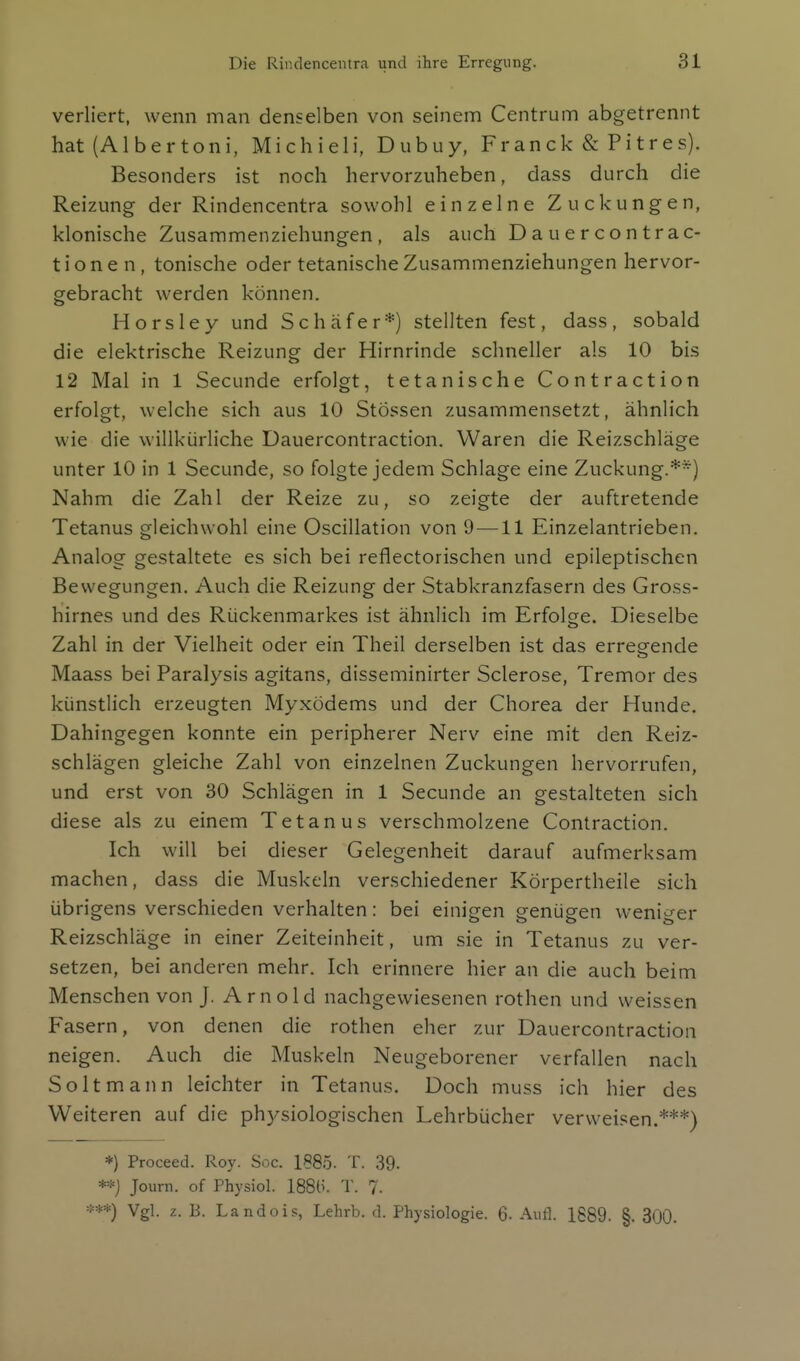 verliert, wenn man denselben von seinem Centrum abgetrennt hat (Albertoni, Michieli, Dubuy, Fr an ck & P i t r e s). Besonders ist noch hervorzuheben, dass durch die Reizung- der Rindencentra sowohl einzelne Zuckungen, klonische Zusammenziehungen, als auch Dauercontrac- t i o n e n, tonische oder tetanische Zusammenziehungen hervor- gebracht werden können. Horsley und Schäfer*) stellten fest, dass, sobald die elektrische Reizung der Hirnrinde schneller als 10 bis 12 Mal in 1 Secunde erfolgt, tetanische Contraction erfolgt, welche sich aus 10 Stessen zusammensetzt, ähnlich wie die willkürliche Dauercontraction. Waren die Reizschläge unter 10 in 1 Secunde, so folgte jedem Schlage eine Zuckung.**) Nahm die Zahl der Reize zu, so zeigte der auftretende Tetanus gleichwohl eine Oscillation von 9—11 Einzelantrieben. Analog gestaltete es sich bei reflectorischen und epileptischen Bewegungen. Auch die Reizung der Stabkranzfasern des Gross- hiirnes und des Rückenmarkes ist ähnlich im Erfolge Dieselbe Zahl in der Vielheit oder ein Theil derselben ist das erregende Maass bei Paralysis agitans, disseminirter Sclerose, Tremor des künstlich erzeugten Myxödems und der Chorea der Hunde. Dahingegen konnte ein peripherer Nerv eine mit den Reiz- schlägen gleiche Zahl von einzelnen Zuckungen hervorrufen, und erst von 30 Schlägen in 1 Secunde an gestalteten sich diese als zu einem Tetanus verschmolzene Contraction. Ich will bei dieser Gelegenheit darauf aufmerksam machen, dass die Muskeln verschiedener Körpertheile sich übrigens verschieden verhalten: bei einigen genügen weniger Reizschläge in einer Zeiteinheit, um sie in Tetanus zu ver- setzen, bei anderen mehr. Ich erinnere hier an die auch beim Menschen von J. Arnold nachgewiesenen rothen und weissen Fasern, von denen die rothen eher zur Dauercontraction neigen. Auch die Muskeln Neugeborener verfallen nach Soltmann leichter in Tetanus. Doch muss ich hier des Weiteren auf die ph)^siologischen Lehrbücher verweisen.***) *) Proceed. Roy. Soc. 1885. T. 39. **j Journ. of Physiol. 188(i. T. 7. Vgl. z. B. Landois, Lehrb. d. Physiologie. 6- Aufl. 1889. §. 300.