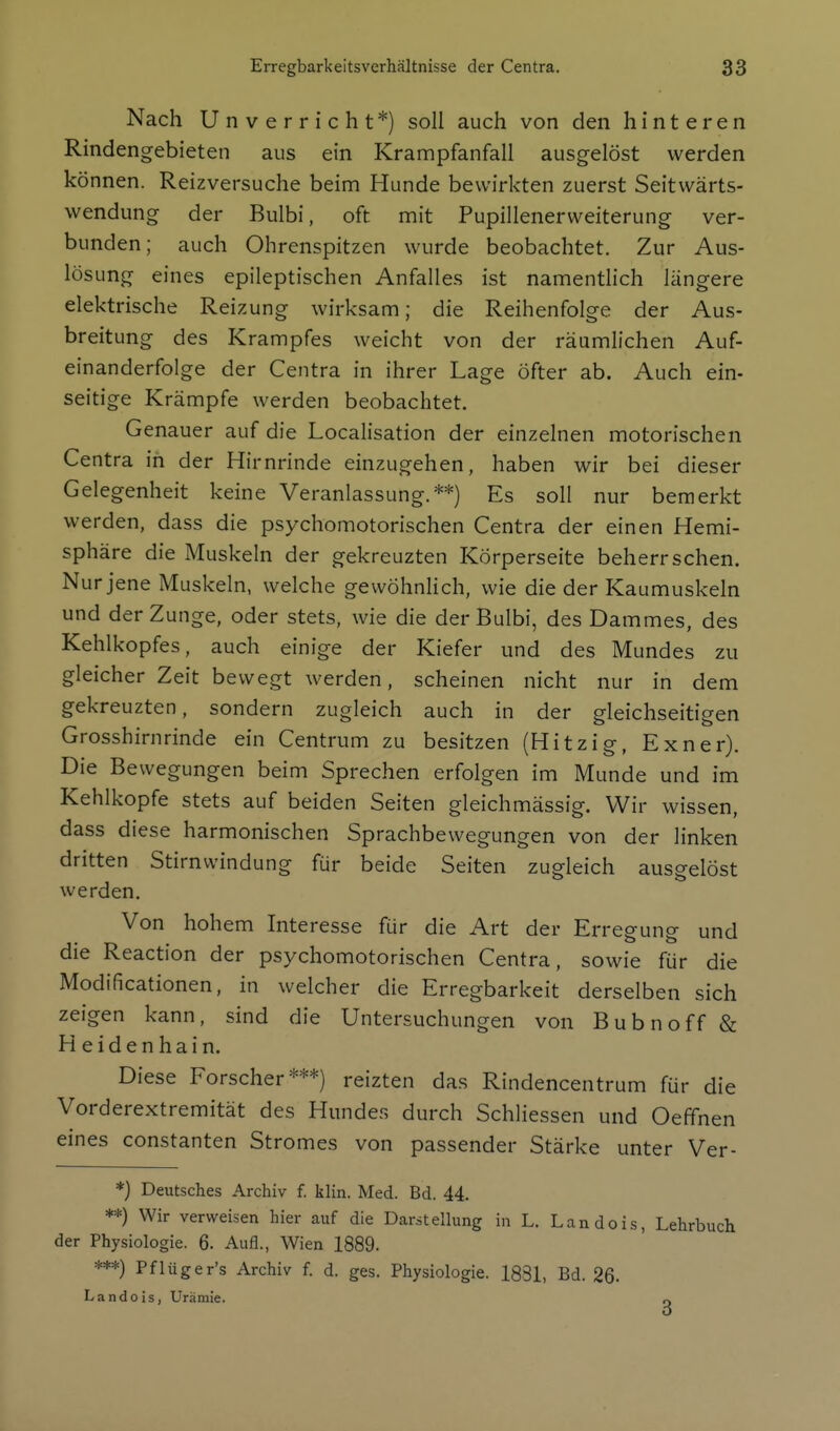 Nach Unverricht*) soll auch von den hinteren Rindengebieten aus ein Krampfanfall ausgelöst werden können. Reizversuche beim Hunde bewirkten zuerst Seitwärts- wendung der Bulbi, oft mit Pupillenerweiterung ver- bunden; auch Ohrenspitzen wurde beobachtet. Zur Aus- lösung eines epileptischen Anfalles ist namentlich längere elektrische Reizung wirksam; die Reihenfolge der Aus- breitung des Krampfes weicht von der räumlichen Auf- einanderfolge der Centra in ihrer Lage öfter ab. Auch ein- seitige Krämpfe werden beobachtet. Genauer auf die Localisation der einzelnen motorischen Centra in der Hirnrinde einzugehen, haben wir bei dieser Gelegenheit keine Veranlassung.**) Es soll nur bemerkt werden, dass die psychomotorischen Centra der einen Hemi- sphäre die Muskeln der gekreuzten Körperseite beherrschen. Nur jene Muskeln, welche gevvöhnHch, wie die der Kaumuskeln und der Zunge, oder stets, wie die der Bulbi, des Dammes, des Kehlkopfes, auch einige der Kiefer und des Mundes zu gleicher Zeit bewegt werden, scheinen nicht nur in dem gekreuzten, sondern zugleich auch in der gleichseitigen Grosshirnrinde ein Centrum zu besitzen (Hitzig, Exner). Die Bewegungen beim Sprechen erfolgen im Munde und im Kehlkopfe stets auf beiden Seiten gleichmässig. Wir wissen, dass diese harmonischen Sprachbewegungen von der linken dritten Stirnvvindung für beide Seiten zugleich ausgelöst werden. Von hohem Interesse für die x^rt der Erregung und die Reaction der psychomotorischen Centra, sowie für die Modificationen, in welcher die Erregbarkeit derselben sich zeigen kann, sind die Untersuchungen von Bubnoff & Heidenhain. Diese Forscher***) reizten das Rindencentrum für die Vorderextremität des Hundes durch Schliessen und Oeffnen eines constanten Stromes von passender Stärke unter Ver- *) Deutsches Archiv f. klin. Med. Bd. 44. **) Wir verweisen hier auf die Darstellung in L. Landois, Lehrbuch der Physiologie. 6. Aufl., Wien 1889. ***) Pflüger's Archiv f. d. ges. Physiologie. 1831, Bd. 26- Landois, Urämie. r«
