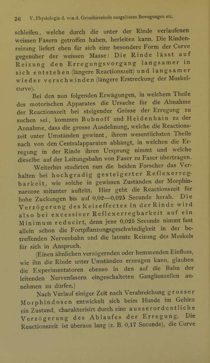 schleifen, welche durch die unter der Rinde verlaufenen weissen Fasern getroffen haben, herleiten kann. Die Rinden- reizung liefert eben für sich eine besondere Form der Curve gegenüber der weissen Masse: Die Rinde lässt auf Reizung den E r r e gu n gs v o r gan g langsamer in sich e ntstehen (längere Reactionszeit) und langsamer wieder verschw.inden (längere Erstreckung der Muskel- curve). Bei den nun folgenden Erwägungen, in welchem Theile des motorischen Apparates die Ursache für die Abnahme der Reactionszeit bei steigender Grösse der Erregung zu suchen sei, kommen Bubnoff und Heidenhain zu der Annahme, dass die grosse Ausdehnung, welche die Reactions- zeit unter Umständen gewinnt, ihrem wesentlichsten Theile nach von den Centraiapparaten abhängt, in welchen die Er- regung in der Rinde ihren Ursprung nimmt und welche dieselbe auf der Leitungsbahn von Faser zu Faser übertragen. Weiterhin studirten nun die beiden Forscher das Ver- halten bei hochgradig gesteigerter Reflexerreg- barkeit, wie solche in gewissen Zuständen der Morphin- narcose mitunter auftritt. Hier geht die Reactionszeit für hohe Zuckungen bis auf 0,02—0,025 Secunde herab. Die Verzögerung des Reizeffectes in derRinde wird also bei excessiver Reflexerregbarkeit auf ein Minimum reducirt, denn jene 0,025 Secunde nimmt fast allein schon die Fortpflanzungsgeschwindigkeit in der be- treffenden Nervenbahn und die latente Reizung des Muskels für sich in Anspruch. (Einen ähnlichen verzögernden oder hemmenden Einfluss, wie ihn die Rinde unter Umständen erzeugen kann, glauben die Experimentatoren ebenso in den auf die Bahn der leitenden Nervenfasern eingeschalteten Ganglienzellen an- nehmen zu dürfen.) Nach Verlauf einiger Zeit nach Verabreichung grosser Morphin dosen entwickelt sich beim Hunde im Gehirn ein Zustand, charakterisirt durch eine ausserordentliche Verzögerung des Ablaufes der Erregung. Die Reactionszeit ist überaus lang (z. B. 0,17 Secunde), die Curve