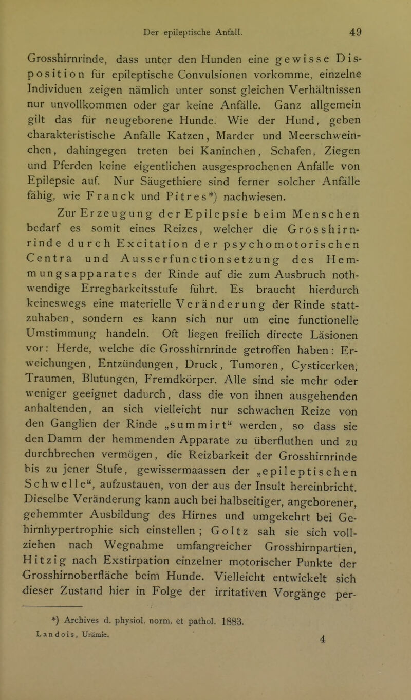 Grosshirnrinde, dass unter den Hunden eine gewisse Dis- position für epileptische Convulsionen vorkomme, einzelne Individuen zeigen nämlich unter sonst gleichen Verhältnissen nur unvollkommen oder gar keine Anfälle. Ganz allgemein gilt das für neugeborene Hunde. Wie der Hund, geben charakteristische Anfälle Katzen, Marder und Meerschwein- chen, dahingegen treten bei Kaninchen, Schafen, Ziegen und Pferden keine eigentlichen ausgesprochenen Anfälle von Epilepsie auf Nur Säugethiere sind ferner solcher Anfälle fähig, wie Franck und Pitres*) nachwiesen. Zur Erzeugung derEpilepsie beim Menschen bedarf es somit eines Reizes, welcher die Grosshirn- rinde durch Excitation der psychomotorischen Centra und Ausserfunctionsetzung des Hem- mungsapparates der Rinde auf die zum Ausbruch noth- wendige Erregbarkeitsstufe führt. Es braucht hierdurch keineswegs eine materielle V e rä n d e ru n g der Rinde statt- zuhaben , sondern es kann sich nur um eine functionelle Umstimmung handeln. Oft liegen freilich directe Läsionen vor: Herde, welche die Grosshirnrinde getroffen haben: Er- weichungen, Entzündungen, Druck, Tumoren, Cysticerken, Traumen, Blutungen, Fremdkörper. Alle sind sie mehr oder weniger geeignet dadurch, dass die von ihnen ausgehenden anhaltend en, an sich vielleicht nur schwachen Reize von den Ganglien der Rinde „summirt werden, so dass sie den Damm der hemmenden Apparate zu überfluthen und zu durchbrechen vermögen, die Reizbarkeit der Grosshirnrinde bis zu jener Stufe, gewissermaassen der „epileptischen Schwelle, aufzustauen, von der aus der Insult hereinbricht. Dieselbe Veränderung kann auch bei halbseitiger, angeborener, gehemmter Ausbildung des Hirnes und umgekehrt bei Ge- hirnhypertrophie sich einstellen; Goltz sah sie sich voll- ziehen nach Wegnahme umfangreicher Grosshirnpartien, Hitzig nach Exstirpation einzelner motorischer Punkte der Grosshirnoberfläche beim Hunde. Vielleicht entwickelt sich dieser Zustand hier in Folge der irritativen Vorgänge per- *) Archives d. physiol. norm, et pathol. 1883. L a n d o i s , Urämie. 4